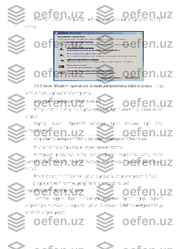 Sistemani   tiklash   menyusidan   « Командная   строка »   (Buyruqlar   qatori)ni
toping. 
2.5.3-rasm.   Windows   operatsion   tizmida   parametrlarni   tiklash   oynasi.   Unga
kirib, so ngra quyidagi so zlarni yozing. ʻ ʻ
copy c:\windows\system32\sethc.exe c:\ 
So ng   Enter   ni   bosing.   Bu   buyruq   sethc.exe   fayli   nusxasini   C   diskka   saqlab
ʻ
qo yadi. 	
ʻ
Keyingi   qadam   –System32   sethc.exe   faylini   cmd.exe   fayli   bilan
almashtiramiz.: 
copy c:\windows\system32\cmd.exe c:\windows\system32\sethc.exe 
Shundan so ng komyuterga «	
ʻ Перезагрузка » beramiz. 
Kompyuter   yongandan   so ng   parolni   yozish   maydonida   turib,   probel	
ʻ
tugmasini   besh   marotaba   bosamiz.   Natijada   qarshimizda   Buyruqlar   qatori   paydo
bo ladi. 	
ʻ
Ana endi parolni olib tashlash uchun quyidagi kodni yozish yetarli bo ladi. 	
ʻ
( Foydalanuvchi nomi  va  yangi parol ni kiriting) net user 
Foydalanuvchi_nomi   yangi_parol  
Hammasi   tayyor.   Agar   hohlasangiz   setch.exe   faylini   joyiga   qaytarib
qo yishingiz   mumkun.   U   qaytarish   uchun   C   diskdan   C:\Windows\System32   ga	
ʻ
ko chirib qo yish yetarli. 
ʻ ʻ 