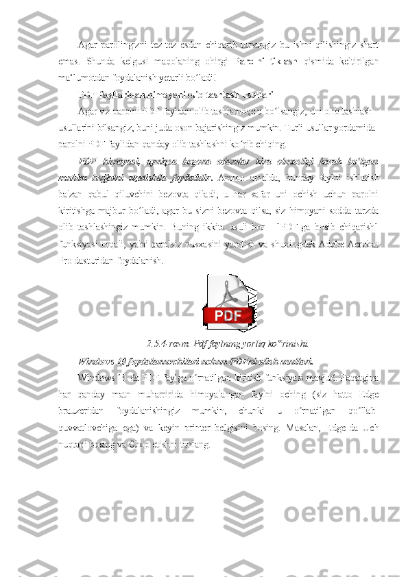 Agar   parolingizni   tez-tez   esdan   chiqarib   tursangiz   bu   ishni   qilishingiz   shart
emas.   Shunda   kelgusi   maqolaning   ohirgi   Parolni   tiklash   qismida   keltirilgan
ma‘lumotdan foydalanish yetarli bo ladi! ʻ
PDF-fayllaridan himoyani olib tashlash usullari 
Agar siz parolni PDF-fayldan olib tashlamoqchi bo lsangiz, uni olib tashlash 	
ʻ
usullarini bilsangiz, buni juda oson bajarishingiz mumkin. Turli usullar yordamida 
parolni PDF faylidan qanday olib tashlashni ko rib chiqing. 	
ʻ
PDF   himoyasi,   ayniqsa   begona   odamlar   kira   olmasligi   kerak   bo lgan	
ʻ
muhim   hujjatni   uzatishda   foydalidir .   Ammo   amalda,   bunday   faylni   ishlatish
ba'zan   qabul   qiluvchini   bezovta   qiladi,   u   har   safar   uni   ochish   uchun   parolni
kiritishga   majbur   bo ladi,   agar   bu   sizni   bezovta   qilsa,   siz   himoyani   sodda   tarzda	
ʻ
olib   tashlashingiz   mumkin.   Buning   ikkita   usuli   bor   -   "PDF-ga   bosib   chiqarish"
funksiyasi   orqali,   ya'ni   parolsiz   nusxasini   yaratish   va  shuningdek   Adobe  Acrobat
Pro dasturidan foydalanish. 
 
2.5.4-rasm. Pdf faylning yorliq ko rinishi. 	
‟
Windows 10 foydalanuvchilari uchun PDFni olish usullari. 
Windows 10 da PDF faylga o rnatilgan kiritish funksiyasi mavjud. Faqatgina	
ʻ
har   qanday   matn   muharririda   himoyalangan   faylni   oching   (siz   hatto   Edge
brauzeridan   foydalanishingiz   mumkin,   chunki   u   o rnatilgan   qo llab-	
ʻ ʻ
quvvatlovchiga   ega)   va   keyin   printer   belgisini   bosing.   Masalan,   Edge-da   Uch
nuqtani bosing va Chop etishni tanlang.  