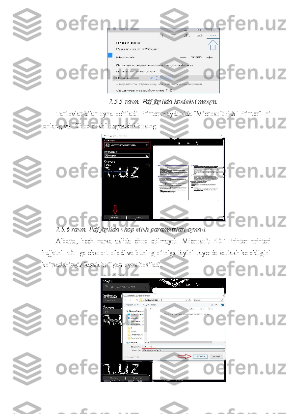 2.5.5-rasm. Pdf faylida kontekst menyu. 
Tanlovlar bilan oyna ochiladi. Printer maydonida "Microsoft PDF Printer" -ni
tanlang va "Chop etish" tugmasini bosing. 
2.5.6-rasm. Pdf faylida chop etish parametrlari oynasi. 
Albatta,   hech   narsa   aslida   chop   etilmaydi.   Microsoft   PDF   Printer   printeri
hujjatni PDF-ga eksport qiladi va buning o rniga faylni qayerda saqlash kerakliginiʻ
ko rsatishingiz kerak bo lgan oyna bosiladi. 	
ʻ ʻ 