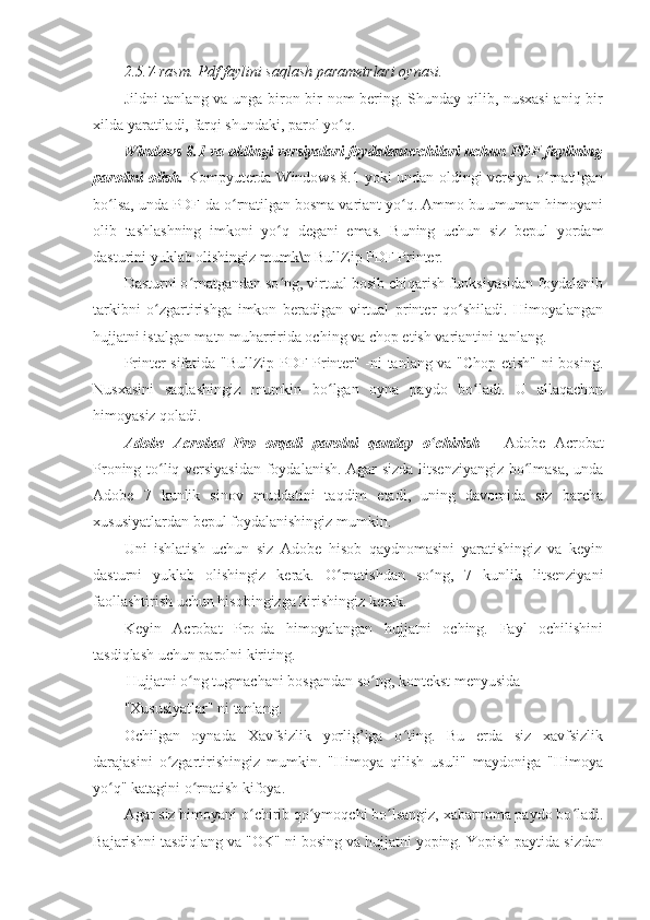 2.5.7-rasm. Pdf faylini saqlash parametrlari oynasi. 
Jildni tanlang va unga biron bir nom bering. Shunday qilib, nusxasi  aniq bir
xilda yaratiladi, farqi shundaki, parol yo q. ʻ
Windows 8.1 va oldingi versiyalari foydalanuvchilari uchun PDF faylining
parolini olish.   Kompyuterda Windows 8.1 yoki undan oldingi versiya o rnatilgan	
ʻ
bo lsa, unda PDF-da o rnatilgan bosma variant yo q. Ammo bu umuman himoyani	
ʻ ʻ ʻ
olib   tashlashning   imkoni   yo q   degani   emas.   Buning   uchun   siz   bepul   yordam	
ʻ
dasturini yuklab olishingiz mumk\n BullZip PDF Printer. 
Dasturni o rnatgandan so ng, virtual bosib chiqarish funksiyasidan foydalanib	
ʻ ʻ
tarkibni   o zgartirishga   imkon   beradigan   virtual   printer   qo shiladi.   Himoyalangan	
ʻ ʻ
hujjatni istalgan matn muharririda oching va chop etish variantini tanlang. 
Printer sifatida "BullZip PDF Printer" -ni tanlang va "Chop etish" ni bosing.
Nusxasini   saqlashingiz   mumkin   bo lgan   oyna   paydo   bo ladi.   U   allaqachon	
ʻ ʻ
himoyasiz qoladi. 
Adobe   Acrobat   Pro   orqali   parolni   qanday   o chirish	
ʻ   -   Adobe   Acrobat
Proning to liq versiyasidan foydalanish. Agar sizda litsenziyangiz bo lmasa, unda	
ʻ ʻ
Adobe   7   kunlik   sinov   muddatini   taqdim   etadi,   uning   davomida   siz   barcha
xususiyatlardan bepul foydalanishingiz mumkin. 
Uni   ishlatish   uchun   siz   Adobe   hisob   qaydnomasini   yaratishingiz   va   keyin
dasturni   yuklab   olishingiz   kerak.   O rnatishdan   so ng,   7   kunlik   litsenziyani	
ʻ ʻ
faollashtirish uchun hisobingizga kirishingiz kerak. 
Keyin   Acrobat   Pro-da   himoyalangan   hujjatni   oching.   Fayl   ochilishini
tasdiqlash uchun parolni kiriting. 
  Hujjatni o ng tugmachani bosgandan so ng, kontekst menyusida 	
ʻ ʻ
"Xususiyatlar" ni tanlang. 
Ochilgan   oynada   Xavfsizlik   yorlig’iga   o ting.   Bu   erda   siz   xavfsizlik	
ʻ
darajasini   o zgartirishingiz   mumkin.   "Himoya   qilish   usuli"   maydoniga   "Himoya	
ʻ
yo q" katagini o rnatish kifoya. 	
ʻ ʻ
Agar siz himoyani o chirib qo ymoqchi bo lsangiz, xabarnoma paydo bo ladi.	
ʻ ʻ ʻ ʻ
Bajarishni tasdiqlang va "OK" ni bosing va hujjatni yoping. Yopish paytida sizdan 