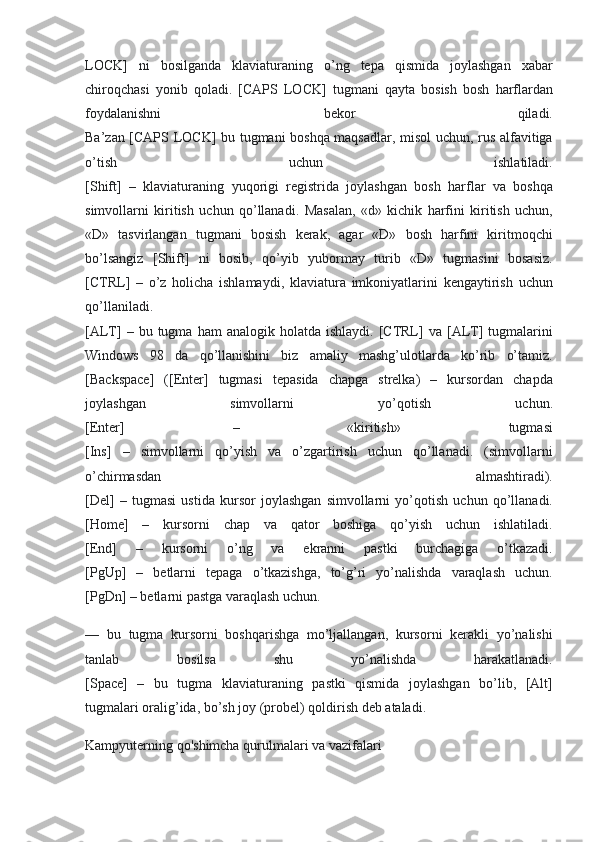 LOCK] ni	 bosilganda	 klaviaturaning	 o’ng	 tepa	 qismida	 joylashgan	 xabar
chiroqchasi	
 yonib	 qoladi.	 [CAPS	 LOCK]	 tugmani	 qayta	 bosish	 bosh	 harflardan
foydalanishni	
 	bekor	 	qiladi.
Ba’zan	
 [CAPS	 LOCK]	 bu	 tugmani	 boshqa	 maqsadlar,	 misol	 uchun,	 rus	 alfavitiga
o’tish	
 	uchun	 	ishlatiladi.
[Shift]	
 – klaviaturaning	 yuqorigi	 registrida	 joylashgan	 bosh	 harflar	 va	 boshqa
simvollarni	
 kiritish	 uchun	 qo’llanadi.	 Masalan,	 «d»	 kichik	 harfini	 kiritish	 uchun,
«D»	
 tasvirlangan	 tugmani	 bosish	 kerak,	 agar	 «D»	 bosh	 harfini	 kiritmoqchi
bo’lsangiz	
 [Shift]	 ni	 bosib,	 qo’yib	 yubormay	 turib	 «D»	 tugmasini	 bosasiz.
[CTRL]	
 – o’z	 holicha	 ishlamaydi,	 klaviatura	 imkoniyatlarini	 kengaytirish	 uchun
qo’llaniladi.
[ALT]	
 – bu	 tugma	 ham	 analogik	 holatda	 ishlaydi.	 [CTRL]	 va	 [ALT]	 tugmalarini
Windows	
 98	 da	 qo’llanishini	 biz	 amaliy	 mashg’ulotlarda	 ko’rib	 o’tamiz.
[Backspace]	
 ([Enter]	 tugmasi	 tepasida	 chapga	 strelka)	 –	 kursordan	 chapda
joylashgan	
 	simvollarni	 	yo’qotish	 	uchun.
[Enter]	
 	–	 	«kiritish»	 	tugmasi
[Ins]	
 –	 simvollarni	 qo’yish	 va	 o’zgartirish	 uchun	 qo’llanadi.	 (simvollarni
o’chirmasdan	
 	almashtiradi).
[Del]	
 – tugmasi	 ustida	 kursor	 joylashgan	 simvollarni	 yo’qotish	 uchun	 qo’llanadi.
[Home]	
 –	 kursorni	 chap	 va	 qator	 boshiga	 qo’yish	 uchun	 ishlatiladi.
[End]	
 	–	 	kursorni	 	o’ng	 	va	 	ekranni	 	pastki	 	burchagiga	 	o’tkazadi.
[PgUp]	
 –	 betlarni	 tepaga	 o’tkazishga,	 to’g’ri	 yo’nalishda	 varaqlash	 uchun.
[PgDn]	
 – betlarni	 pastga	 varaqlash	 uchun.
—	
 bu	 tugma	 kursorni	 boshqarishga	 mo’ljallangan,	 kursorni	 kerakli	 yo’nalishi
tanlab	
 	bosilsa	 	shu	 	yo’nalishda	 	harakatlanadi.
[Space]	
 – bu	 tugma	 klaviaturaning	 pastki	 qismida	 joylashgan	 bo’lib,	 [Alt]
tugmalari	
 oralig’ida,	 bo’sh	 joy	 (probel)	 qoldirish	 deb	 ataladi.
Kampyuterning	
 qo'shimcha	 qurulmalari	 va	 vazifalari 