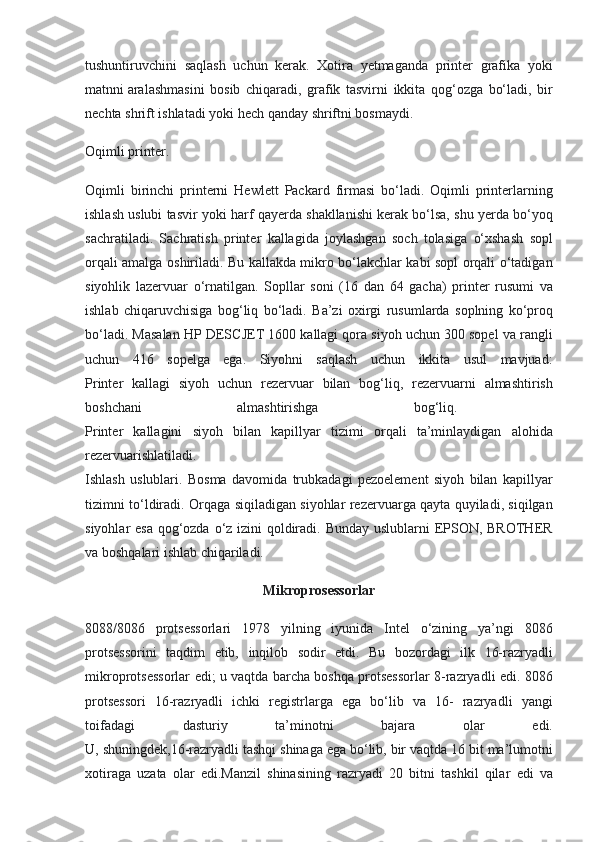 tushuntiruvchini saqlash	 uchun	 kerak.	 Xotira	 yetmaganda	 printer	 grafika	 yoki
matnni   aralashmasini	
 bosib	 chiqaradi ,	 grafik	 tasvirni	 ikkita	 qog‘ozga	 bo‘ladi,	 bir
nechta	
 shrift	 ishlatadi	 yoki	 hech	 qanday	 shriftni	 bosmaydi.
Oqimli	
 printer.
Oqimli
 birinchi	 printerni	 Hewlett	 Packard	 firmasi	 bo‘ladi.	 Oqimli	 printerlarning
ishlash	
 uslubi	 tasvir	 yoki	 harf	 qayerda	 shakllanishi	 kerak	 bo‘lsa,	 shu	 yerda	 bo‘yoq
sachratiladi.	
 Sachratish	 printer	 kallagida	 joylashgan	 soch	 tolasiga	 o‘xshash	 sopl
orqali	
 amalga	 oshiriladi.	 Bu	 kallakda	 mikro	 bo‘lakchlar	 kabi	 sopl	 orqali	 o‘tadigan
siyohlik	
 lazervuar	 o‘rnatilgan.	 Sopllar	 soni	 (16	 dan	 64	 gacha)	 printer	 rusumi	 va
ishlab	
 chiqaruvchisiga	 bog‘liq	 bo‘ladi.	 Ba’zi	 oxirgi	 rusumlarda	 soplning	 ko‘proq
bo‘ladi.	
 Masalan	 HP	 DESCJET	 1600	 kallagi	 qora	 siyoh	 uchun	 300	 sopel	 va	 rangli
uchun	
 416	 sopelga	 ega.	 Siyohni	 saqlash	 uchun	 ikkita	 usul	 mavjuad:
Printer	
 kallagi	 siyoh	 uchun	 rezervuar	 bilan	 bog‘liq,	 rezervuarni	 almashtirish
boshchani	
 	almashtirishga	 	bog‘liq.	 
Printer	
 kallagini	 siyoh	 bilan	 kapillyar	 tizimi	 orqali	 ta’minlaydigan	 alohida
rezervuarishlatiladi.
Ishlash	
 uslublari.	 Bosma	 davomida	 trubkadagi	 pezoelement	 siyoh	 bilan	 kapillyar
tizimni	
 to‘ldiradi.	 Orqaga	 siqiladigan	 siyohlar	 rezervuarga	 qayta	 quyiladi,	 siqilgan
siyohlar	
 esa	 qog‘ozda	 o‘z	 izini	 qoldiradi.	 Bunday	 uslublarni	 EPSON,	 BROTHER
va	
 boshqalari	 ishlab	 chiqariladi.
Mikroprosessorlar
8088/8086	
 protsessorlari	 1978	 yilning	 iyunida	 Intel	 o‘zining	 ya’ngi	 8086
protsessorini	
 taqdim	 etib,	 inqilob	 sodir	 etdi.	 Bu	 bozordagi	 ilk	 16-razryadli
mikroprotsessorlar	
 edi;	 u vaqtda	 barcha	 boshqa	 protsessorlar	 8-razryadli	 edi.	 8086
protsessori	
 16-razryadli	 ichki	 registrlarga	 ega	 bo‘lib	 va	 16-	 razryadli	 yangi
toifadagi	
 	dasturiy	 	ta’minotni	 	bajara	 	olar	 	edi.
U,	
 shuningdek,16-razryadli	 tashqi	 shinaga	 ega	 bo‘lib,	 bir	 vaqtda	 16	 bit	 ma’lumotni
xotiraga	
 uzata	 olar	 edi.Manzil	 shinasining	 razryadi	 20	 bitni	 tashkil	 qilar	 edi	 va 