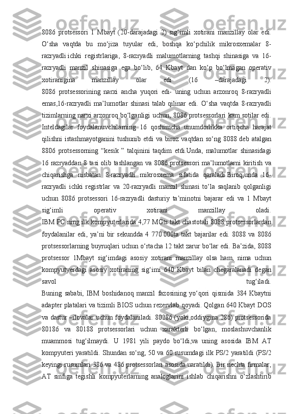 8086 protsessori	 1 Мbayt	 (20-darajadagi	 2)	 sig‘imli	 xotirani	 manzillay	 olar	 edi.
O‘sha	
 vaqtda	 bu	 mo‘jiza	 tuyular	 edi,	 boshqa	 ko‘pchilik	 mikrosxemalar	 8-
razryadli   ichki	
 registrlariga ,	 8-razryadli	 malumotlarning	 tashqi	 shinasiga	 va	 16-
razryadli	
 manzil	 shinasiga	 ega	 bo‘lib,	 64	 Kbayt	 dan	 ko‘p	 bo‘lmagan	 operativ
xotiranigina	
 	manzillay	 	olar	 	edi	 	(16	 	–darajadagi	 	2).
8086	
 protsessorining	 narxi	 ancha	 yuqori	 edi-	 uning	 uchun	 arzonroq	 8-razryadli
emas,16-razryadli	
 ma’lumotlar	 shinasi	 talab	 qilinar	 edi.	 O‘sha	 vaqtda	 8-razryadli
tizimlarning	
 narxi	 arzonroq	 bo‘lganligi	 uchun,	 8086	 protsessorlari	 kam	 sotilar	 edi.
Inteldagilar	
 foydalanuvchilarning	 16	 qoshimcha	 unumdorlikka	 ortiqcha	 harajat
qilishni	
 istashmayotganini	 tushunib	 etdi	 va	 biroz	 vaqtdan	 so‘ng	 8088	 deb	 atalgan
8806	
 protsessorning	 “kesik	 ” talqinini	 taqdim	 etdi.Unda,	 malumotlar	 shinasidagi
16	
 razryaddan	 8 tasi	 olib	 tashlangan	 va	 8086	 protsessori	 ma’lumotlarni	 kiritish	 va
chiqarishga	
 nisbatan	 8-razryadli	 mikrosxema	 sifatida	 qaraladi.Biroq,unda	 16-
razryadli	
 ichki	 registrlar	 va	 20-razryadli	 manzil	 shinasi	 to‘la	 saqlanib	 qolganligi
uchun	
 8086	 protsessori	 16-razryadli	 dasturiy	 ta’minotni	 bajarar	 edi	 va	 1 Мbayt
sig‘imli	
 	operativ	 	xotirani	 	manzillay	 	oladi.
IBM	
 PC	 ning	 ilk	 kompyuterlarida	 4,77	 MGts	 takt	 chastotali	 8088	 protsessorlardan
foydalanilar	
 edi,	 ya’ni	 bir	 sekundda	 4 770   000ta	 takt	 bajarilar	 edi.	 8088	 va	 8086
protsessorlarning	
 buyruqlari	 uchun	 o‘rtacha	 12	 takt	 zarur	 bo‘lar	 edi.	 Ba’zida,	 8088
protsessor	
 1Mbayt	 sig‘imdagi	 asosiy	 xotirani	 manzillay	 olsa	 ham,	 nima	 uchun
kompyutyerdagi	
 asosiy	 xotiraning	 sig‘imi	 640	 Kbayt	 bilan	 chegaralanadi	 degan
savol	
 	tug‘iladi.
Buning	
 sababi,	 IBM	 boshidanoq	 manzil	 fazosining	 yo‘qori	 qismida	 384	 Kbaytni
adapter	
 platalari	 va	 tizimli	 BIOS	 uchun	 rezervlab	 qoyadi.	 Qolgan	 640	 Kbayt	 DOS
va	
 dastur	 –ilovalar	 uchun	 foydalaniladi.	 80286	 (yoki,oddiygina	 286)	 protsessorida
80186	
 va	 80188	 protsessorlari	 uchun	 xarakterli	 bo‘lgan,	 moslashuvchanlik
muammosi	
 tug‘ilmaydi.	 U	 1981	 yili	 paydo	 bo‘ldi,va	 uning	 asosida	 IBM	 AT
kompyuteri	
 yaratildi.	 Shundan	 so‘ng,	 50	 va	 60	 rusumdagi	 ilk	 PS/2	 yaratildi	 (PS/2
keyingi	
 rusumlari	 386	 va	 486	 protsessorlari	 asosida	 uaratildi).	 Bir	 nechta	 firmalar,
AT	
 sinfiga	 tegishli	 kompyuterlarning	 analoglarini	 ishlab	 chiqarishni	 o‘zlashtirib 