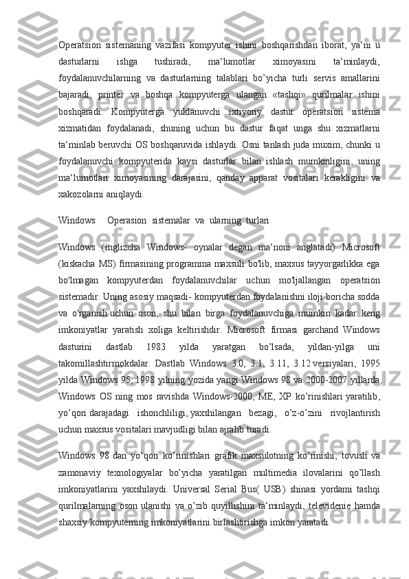 Operatsion   sistemaning   vazifasi   kompyuter   ishini   boshqarishdan   iborat ,  ya ‘ ni   u
dasturlarni   ishga   tushiradi ,	
  ma ‘ lumotlar   ximoyasini   ta ‘ minlaydi ,
foydalanuvchilarning   va   dasturlarning   talablari   bo ’ yicha   turli   servis   amallarini
bajaradi ,	
  printer   va   boshqa   kompyuterga   ulangan  	« tashqi »	  qurilmalar   ishini
boshqaradi .	
  Kompyuterga   yuklanuvchi   ixtiyoriy   dastur   operatsion   sistema
xizmatidan   foydalanadi ,	
  shuning   uchun   bu   dastur   faqat   unga   shu   xizmatlarni
ta ‘ minlab   beruvchi   OS   boshqaruvida   ishlaydi .	
  Osni   tanlash   juda   muxim ,	  chunki   u
foydalanuvchi   kompyuterida   kaysi   dasturlar   bilan   ishlash   mumkinligini ,	
  uning
ma ‘ lumotlari   ximoyasining   darajasini ,	
  qanday   apparat   vositalari   kerakligini   va
xakozolarni   aniqlaydi .
Windows	
    Operasion	  sistemalar	  va	  ularning	  turlari
Windows	
 (inglizcha	 Windows-	 oynalar	 degan	 ma‘noni	 anglatadi)	 Microsoft
(kiskacha	
 MS)	 firmasining	 programma	 maxsuli	 bo'lib,	 maxsus	 tayyorgarlikka	 ega
bo'lmagan	
 kompyuterdan	 foydalanuvchilar	 uchun	 mo'ljallangan	 operatsion
sistemadir.	
 Uning	 asosiy	 maqsadi-	 kompyuterdan	 foydalanishni	 iloji	 boricha	 sodda
va	
 o'rganish   uchun	 oson ,	 shu	 bilan	 birga	 foydalanuvchiga	 mumkin	 kadar	 keng
imkoniyatlar	
 yaratish	 xoliga	 keltirishdir.	 Microsoft	 firmasi	 garchand	 Windows
dasturini	
 	dastlab	 	1983	 	yilda	 	yaratgan	 	bo’lsada,	 	yildan-yilga	 	uni
takomillashtirmokdalar.	
 Dastlab	 Windows	 3.0,	 3.1,	 3.11,	 3.12   versiyalari ,	 1995
yilda	
 Windows	 95,	 1998	 yilning	 yozida	 yangi	 Windows	 98	 va	 2000-2007	 yillarda
Windows	
 OS	 ning	 mos	 ravishda	 Windows-2000,	 ME,	 XP	 ko’rinishlari   yaratilib ,
yo’qori   darajadagi	
 ishonchliligi ,   yaxshilangan	 bezagi ,	 o’z-o’zini	 rivojlantirish
uchun	
 maxsus	 vositalari	 mavjudligi	 bilan	 ajralib	 turadi.
Windows	
 98	 dan	 yo’qori	 ko’rinishlari	 grafik	 maxsulotning	 ko’rinishi,	 tovush	 va
zamonaviy	
 texnologiyalar	 bo’yicha	 yaratilgan	 multimedia	 ilovalarini	 qo’llash
imkoniyatlarini	
 yaxshilaydi.	 Universal	 Serial	 Bus(	 USB)	 shinasi	 yordami	 tashqi
qurilmalarning	
 oson	 ulanishi	 va	 o’zib	 quyillishini	 ta‘minlaydi,	 televidenie	 hamda
shaxsiy	
 kompyuterning	 imkoniyatlarini	 birlashtirishga	 imkon	 yaratadi. 