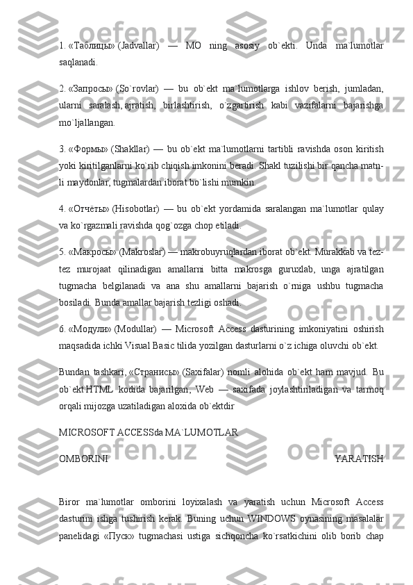 1.   «Таблицы»   (Jadvallar) —	 MO	 ning	 asosiy	 ob`еkti.	 Unda	 ma`lumotlar
saqlanadi.
2.   «Запросы»   (So`rovlar)	
 —	 bu	 ob`еkt	 ma`lumotlarga	 ishlov	 bеrish,	 jumladan,
ularni	
 saralash,   ajratish ,	 birlashtirish,	 o`zgartirish	 kabi	 vazifalarni	 bajarishga
mo`ljallangan.
3.   «Формы»   (Shakllar)	
 —	 bu	 ob`еkt	 ma`lumotlarni	 tartibli	 ravishda	 oson	 kiritish
yoki	
 kiritilganlarni	 ko`rib	 chiqish	 imkonini	 bеradi.	 Shakl	 tuzilishi	 bir	 qancha	 matn -
li	
 maydonlar,	 tugmalardan	 iborat	 bo`lishi	 mumkin.
4.   «Отчёты»   (Hisobotlar)	
 —	 bu	 ob`еkt	 yordamida	 saralangan	 ma`lumotlar	 qulay
va	
 ko`rgazmali	 ravishda	 qog`ozga	 chop	 etiladi.
5.   «Макросы»   (Makroslar)	
 —	 makrobuyruqlardan	 iborat	 ob`еkt.	 Murakkab	 va	 tеz-
tеz	
 murojaat	 qilinadigan	 amallarni	 bitta	 makrosga	 guruxlab,	 unga	 ajratilgan
tugmacha	
 bеlgilanadi	 va	 ana	 shu	 amallarni	 bajarish	 o`rniga	 ushbu	 tugmacha
bosiladi.	
 Bunda	 amallar	 bajarish	 tеzligi	 oshadi.
6.   «Модули»   (Modullar)	
 —	 Microsoft	 Access	 dasturining	 imkoniyatini	 oshirish
maqsadida	
 ichki	 Visual	 Basic	 tilida	 yozilgan	 dasturlarni	 o`z	 ichiga	 oluvchi	 ob`еkt.
Bundan	
 tashkari,   «Странисы»   (Saxifalar)	 nomli	 alohida	 ob`еkt	 ham	 mavjud.	 Bu
ob`еkt   HTML	
 kodida	 bajarilgan ,	 Web	 —	 saxifada	 joylashtiriladigan	 va	 tarmoq
orqali	
 mijozga	 uzatiladigan	 aloxida	 ob`еktdir
MICROSOFT	
 ACCESSda	 MA`LUMOTLAR
OMBORINI	
 	YARATISH
 
Biror	
 ma`lumotlar	 omborini	 loyixalash	 va	 yaratish	 uchun	 Microsoft	 Access
dasturini	
 ishga	 tushirish	 kеrak.	 Buning	 uchun	 WINDOWS	 oynasining	 masalalar
panеlidagi	
 «Пуск»	 tugmachasi	 ustiga	 sichqoncha	 ko`rsatkichini	 olib	 borib	 chap 