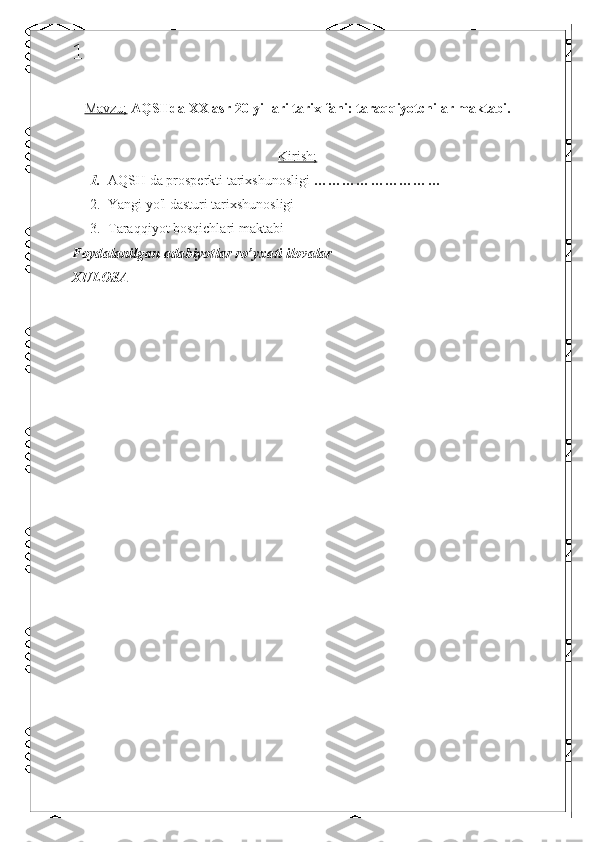 1
Mavzu;   AQSHda XX asr 20-yillari tarix fani: taraqqiyotchilar maktabi.
Kirish;
1. AQSH da prosperkti tarixshunosligi  ………………………
2. Yangi yo'l dasturi tarixshunosligi
3. Taraqqiyot bosqichlari maktabi
Foydalanilgan adabiyotlar ro’yxati ilovalar
XULOSA 