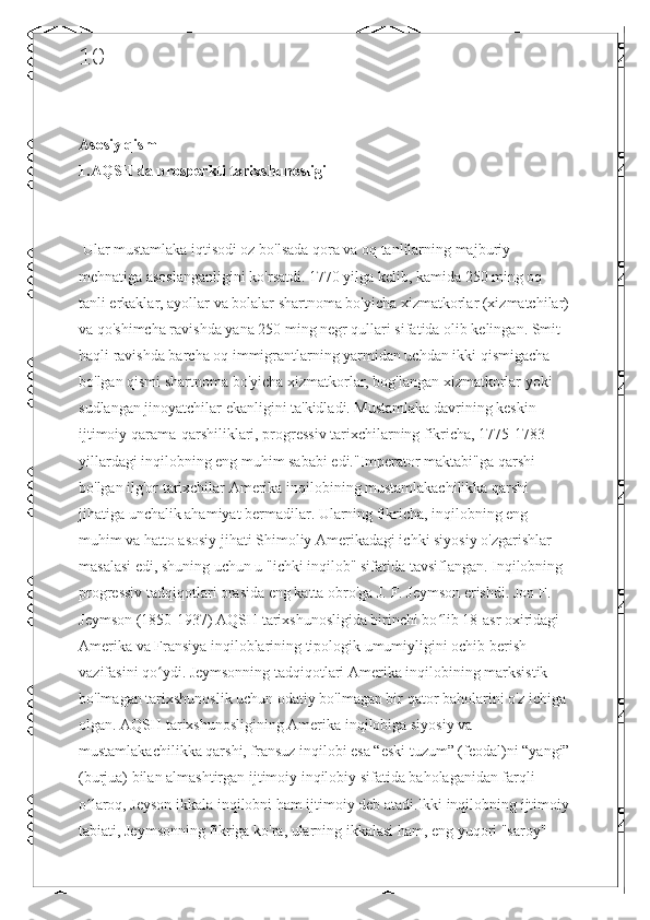 10
Asosiy qism 
1.AQSH da prosperkti tarixshunosligi
 Ular mustamlaka iqtisodi oz bo'lsada qora va oq tanlilarning majburiy 
mehnatiga asoslanganligini ko'rsatdi. 1770 yilga kelib, kamida 250 ming oq 
tanli erkaklar, ayollar va bolalar shartnoma bo'yicha xizmatkorlar (xizmatchilar)
va qo'shimcha ravishda yana 250 ming negr qullari sifatida olib kelingan. Smit 
haqli ravishda barcha oq immigrantlarning yarmidan uchdan ikki qismigacha 
bo'lgan qismi shartnoma bo'yicha xizmatkorlar, bog'langan xizmatkorlar yoki 
sudlangan jinoyatchilar ekanligini ta'kidladi. Mustamlaka davrining keskin 
ijtimoiy qarama-qarshiliklari, progressiv tarixchilarning fikricha, 1775-1783 
yillardagi inqilobning eng muhim sababi edi."Imperator maktabi"ga qarshi 
bo'lgan ilg'or tarixchilar Amerika inqilobining mustamlakachilikka qarshi 
jihatiga unchalik ahamiyat bermadilar. Ularning fikricha, inqilobning eng 
muhim va hatto asosiy jihati Shimoliy Amerikadagi ichki siyosiy o'zgarishlar 
masalasi edi, shuning uchun u "ichki inqilob" sifatida tavsiflangan. Inqilobning 
progressiv tadqiqotlari orasida eng katta obro'ga J. F. Jeymson erishdi. Jon F. 
Jeymson (1850-1937) AQSH tarixshunosligida birinchi bo lib 18-asr oxiridagi ʻ
Amerika va Fransiya inqiloblarining tipologik umumiyligini ochib berish 
vazifasini qo ydi. Jeymsonning tadqiqotlari Amerika inqilobining marksistik 	
ʻ
bo'lmagan tarixshunoslik uchun odatiy bo'lmagan bir qator baholarini o'z ichiga 
olgan. AQSH tarixshunosligining Amerika inqilobiga siyosiy va 
mustamlakachilikka qarshi, fransuz inqilobi esa “eski tuzum” (feodal)ni “yangi”
(burjua) bilan almashtirgan ijtimoiy inqilobiy sifatida baholaganidan farqli 
o laroq, Jeyson ikkala inqilobni ham ijtimoiy deb atadi.Ikki inqilobning ijtimoiy	
ʻ
tabiati, Jeymsonning fikriga ko'ra, ularning ikkalasi ham, eng yuqori "saroy"  