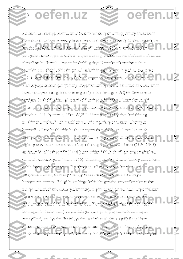 12
xulosani asoslashga xizmat qildi (kichik Shlesinger uning ijtimoiy masalasini 
almashtirdi. uning ommaviy bazasi masalasi bilan mohiyati). U shuningdek, na 
kasaba uyushmalari, na 1920 va 1930 yillardagi juda ko'p sonli ishchilar 
partiyalari emasligini ta'kidladi. o'tgan asrning proletariat manfaatlarini ifoda eta
olmadi va bu faqat E. Jekson boshchiligidagi Demokratik partiya uchun 
mumkin edi. Kichik Shlesinger xulosalarining siyosiy mohiyati E.Jekson va 
F.D.Ruzvelt islohotlari o rtasida bog langan va keng markazlashgan chap ʻ ʻ
koalitsiyaga asoslangan ijtimoiy o zgarishlarning liberal-islohotchilik usullarini 	
ʻ
ideallashtirgan oxirgi boblarda eng ko p ochib berilgan. AQSh Demokratik 	
ʻ
partiyasi boshchiligida.Ilg‘or tarixchilarning quldorlik va fuqarolar urushi 
tarixiga oid tadqiqotlarida yangicha yondashuvlar ishlab chiqildi. Ilg'or maktab 
asoschisi F.D.Tyorner qullikni AQSH ijtimoiy-iqtisodiy rivojlanishining 
qo'shimcha mahsuli deb hisobladi va uni o'rganishga mustaqil ahamiyat 
bermadi, 20-asr boshlarida boshqa progressiv tarixchilar. fuqarolar urushi 
davriga ham e'tibor bermadi. Darhaqiqat, 1920-yillarga kelibgina bu masala 
ilg‘or yozuvchilar tomonidan to‘liq ko‘tarilgan, Charlz O. Beard (1874-1948) 
va Artur M. Shlesinger Sr (1888-) tomonidan ishlab chiqilgan eng original va 
samarali konsepsiyalar bilan. 1965). Ularning asarlari chuqur tarixiy paradoksni
ochib beradi: plantatsiya qulligining kapitalistik bozor bilan aloqalari 
rivojlanishi uning shimoliy-sharqiy sanoat kapitalizmi bilan kuchayib 
borayotgan nomuvofiqligi bilan birga keldi.Progressiv tarixchilar plantatsiya 
qulligida kapitalistik xususiyatlar mavjudligini tan olgan va hatto unga nisbatan 
"paxta kapitalizmi" atamasini ishlatgan holda, uni kapitalistik tuzum bilan 
aniqlamagan (garchi ular kapitalistik qullik munosabatlariga ishonchli ta'rif 
bermagan bo'lsalar ham) va plantatsiya qulligining kapitalistik bo'lmagan 
tamoyillari, uni "yarim feodal, yarim kapitalistik" deb ataydi).Soqol ham, 
Shlesinger ham, aksariyat amerikalik tarixchilardan farqli o‘laroq, fuqarolar 
urushini tarixiy anomaliya sifatida emas, balki kapitalistik Shimoli-Sharqiy va  