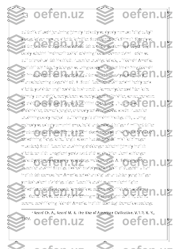 13
quldorlik qiluvchi janubning ijtimoiy-iqtisodiy va siyosiy nomuvofiqligi tufayli 
yuzaga kelgan namuna sifatida ko‘rdilar. Soqol kapitalistik Shimoli-Sharqiy va 
quldor janubni "antagonistik tizimlar" deb ta'rifladi va ularning ziddiyatining 
asosiy sababini "mehnatn 4
i tashkil etishning ikkita hukmron tizimi - erkin va 
qul" to'qnashuvi deb hisobladi. Fuqarolar urushiga kelsak, u "ikkinchi Amerika 
inqilobi" ta'rifidan foydalangan va uning asosiy masalalari bir sinfning ikkinchi 
sinfning hukmronligini o'zgartirish - quldor sanoat burjuaziyasi va mulkiy 
munosabatlarning o'zgarishi edi. 8].Soqol fuqarolar urushi tarixini harbiy tarix 
sifatida yozishdan ongli ravishda bosh tortdi: u kampaniyalar tavsifidan ko'ra 
ijtimoiy qonunchilik, partiyalararo va partiyalararo bo'linishlar, sanoat, transport
va qishloq xo'jaligidagi o'zgarishlar tahlilini afzal ko'rdi. , hujumlar va 
chekinishlar, dramatik janglar, an'anaviy tarixshunoslikka xosdir. Fuqarolar 
urushining asosiy natijasi - qullikning yo'q qilinishini hisobga olib, u uning 
ma'naviy va axloqiy tomonini emas, balki unda mavjud bo'lgan 4 milliard dollar
miqdoridagi qul ekuvchilarning mulkini ekspropriatsiya qilish faktini ta'kidladi. 
tarixchining fikriga ko'ra, "anglo-sakson huquqi tarixida" misli ko'rilmagan 
musodara).Soqol fuqarolar urushining cheklangan tabiatini ijtimoiy inqilob 
sifatida tan oldi: u negrlarni yersiz ozod qildi va shu bilan ularni xo'rlangan 
iqtisodiy, ijtimoiy va siyosiy mavjudotga mahkum qildi. A. Schlesinger Sr 
Fuqarolar urushini Soqolga o'xshash pozitsiyalardan tahlil qildi, garchi u buni 
inqilob deb atamasa ham.Amerika tarixshunosligi uchun tubdan yangi bo lgan ʻ
yondashuvlarni o z ichiga olgan fuqarolik urushi muammolarini ilg or 	
ʻ ʻ
tarixchilar tahlili ayni paytda kamchilik va qarama-qarshiliklardan xoli emas 
edi. Kapitalistik va quldorlik tizimlarining mos kelmasligini tan olib, ular bu 
qarama-qarshilikning Ikkinchi Amerika inqilobi davridagi dramatik voqealarga 
4
  Beard Ch. A., Beard M. R. The Rise of American Civilization. V.1-2. N. Y.,
1927.  