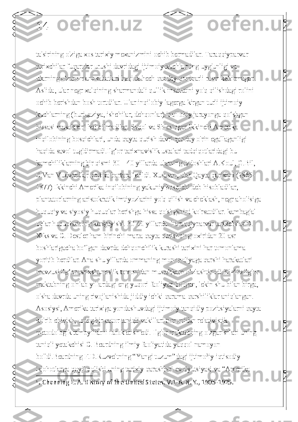 14
ta'sirining o'ziga xos tarixiy mexanizmini ochib bermadilar. Taraqqiyparvar 
tarixchilar fuqarolar urushi davridagi ijtimoiy kuchlarning uyg'unligi va 
ularning o'zaro munosabatlari haqida hech qanday qoniqarli rasm keltirmagan. 
Aslida, ular negr xalqining sharmandali qullik institutini yo'q qilishdagi rolini 
ochib berishdan bosh tortdilar. Ular inqilobiy lagerga kirgan turli ijtimoiy 
kuchlarning (burjuaziya, ishchilar, dehqonlar) inqilobiy jarayonga qo shgan ʻ
hissasi masalasini hal qilmadilar. Soqol va Shlesinger Ikkinchi Amerika 
inqilobining bosqichlari, unda qayta qurish davri qanday o'rin egallaganligi 
haqida savol tug'dirmadi.Ilg‘or tarixnavislik ustalari tadqiqotlaridagi bu 
kamchiliklarning bir qismi 30—40-yillarda ularning izdoshlari A.Koul, G.Bil, 
C.Van Vudvordlar ijodida bartaraf etildi. Xususan, ular Qayta qurishni (1865-
1877) Ikkinchi Amerika inqilobining yakuniy bosqichi deb hisobladilar, 
plantatorlarning aristokratik imtiyozlarini yo'q qilish va cheklash, negr aholisiga
huquqiy va siyosiy huquqlar berishga hissa qo'shganini ko'rsatdilar. kambag'al 
oqlar huquqlarining kengayishi. 30-40-yillarda. Taraqqiyparvar tarixchilar D. 
Xiks va C. Destler ham birinchi marta qayta qurishning oxiridan 20-asr 
boshlarigacha bo lgan davrda dehqonchilik kurashi tarixini har tomonlama 	
ʻ
yoritib berdilar. Ana shu yillarda ommaning monopoliyaga qarshi harakatlari 
mavzusi ilg‘or tarixshunoslik tomonidan mustahkam o‘zlashtirildi.30-40s ilg'or 
maktabning o'nlab yillardagi eng yuqori faoliyati bo'lgan, lekin shu bilan birga, 
o'sha davrda uning rivojlanishida jiddiy ichki qarama-qarshiliklar aniqlangan. 
Asosiysi, Amerika tarixiga yondashuvdagi ijtimoiy tanqidiy pozitsiyalarni qayta
ko'rib chiqish, uning bir qator taniqli vakillari tomonidan relativistik 
metodologik tamoyillarni idrok etish edi. Ilg'or maktabning o'zgarishlari uning 
taniqli yetakchisi C. Beardning ilmiy faoliyatida yaqqol namoyon 
bo'ldi.Beardning F.D.Ruzveltning “Yangi tuzum”dagi ijtimo 5
iy-iqtisodiy 
islohotlarga qoyil qolishi uning tarixiy qarashlari evolyutsiyasi va “Amerika 
5
  .  Channing E. A. History of the United States. V.1-6. N. Y., 1905-1925. 