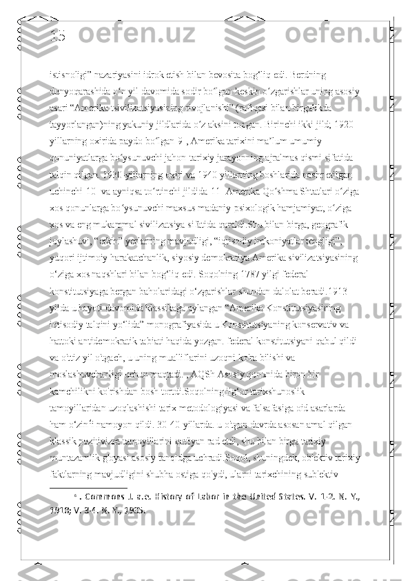 15
istisnoligi” nazariyasini idrok etish bilan bevosita bog‘liq edi. Berdning 
dunyoqarashida o n yil davomida sodir bo lgan keskin o zgarishlar uning asosiyʻ ʻ ʻ
asari “Amerika tsivilizatsiyasining rivojlanishi” (rafiqasi bilan birgalikda 
tayyorlangan)ning yakuniy jildlarida o z aksini topgan. Birinchi ikki jild; 1920-	
ʻ
yillarning oxirida paydo bo lgan[9], Amerika tarixini ma lum umumiy 	
ʻ ʼ
qonuniyatlarga bo ysunuvchi jahon-tarixiy jarayonning ajralmas qismi sifatida 	
ʻ
talqin qilgan. 1930-yillarning oxiri va 1940-yillarning boshlarida nashr etilgan 
uchinchi[10] va ayniqsa to rtinchi jildida[11] Amerika Qo shma Shtatlari o ziga	
ʻ ʻ ʻ
xos qonunlarga bo ysunuvchi maxsus madaniy-psixologik hamjamiyat, o ziga 	
ʻ ʻ
xos va eng mukammal sivilizatsiya sifatida qaraldi.Shu bilan birga, geografik 
joylashuvi, “erkin” yerlarning mavjudligi, “iqtisodiy imkoniyatlar tengligi”, 
yuqori ijtimoiy harakatchanlik, siyosiy demokratiya Amerika sivilizatsiyasining 
o‘ziga xos naqshlari bilan bog‘liq edi. Soqolning 1787 yilgi federal 
konstitutsiyaga bergan baholaridagi o‘zgarishlar shundan dalolat beradi.1913 
yilda u hayoti davomida klassikaga aylangan “Amerika Konstitutsiyasining 
iqtisodiy talqini yo‘lida” monografiyasida u Konstitutsiyaning konservativ va 
hattoki antidemokratik tabiati haqida yozgan. federal konstitutsiyani qabul qildi 
va o'ttiz yil o'tgach, u uning mualliflarini uzoqni ko'ra bilishi va 
moslashuvchanligi uchun maqtadi. , AQSh Asosiy qonunida biron bir 
kamchilikni ko'rishdan bosh tortdi.Soqolning ilg‘or tarixshunoslik 
tamoyillaridan uzoqlashishi tarix metodologiyasi va falsafasiga oid asarlarda 
ham o‘zin 6
i namoyon qildi. 30-40-yillarda. u o'tgan davrda asosan amal qilgan 
klassik pozitivizm tamoyillarini qat'iyan rad etdi, shu bilan birga tarixiy 
muntazamlik g'oyasi asosiy tanqidga uchradi.Soqol, shuningdek, ob'ektiv tarixiy
faktlarning mavjudligini shubha ostiga qo'ydi, ularni tarixchining sub'ektiv 
6
  .   Commons   J.   a.e.   History   of   Labor   in   the   United   States.   V.   1-2.   N.   Y.,
1918; V. 3-4. N. Y., 1935.  