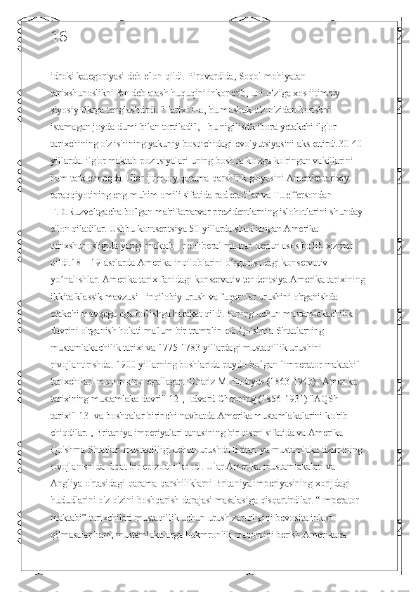 16
idroki kategoriyasi deb e'lon qildi. Pirovardida, Soqol mohiyatan 
tarixshunoslikni fan deb atash huquqini inkor etib, uni o‘ziga xos ijtimoiy-
siyosiy fikrga tenglashtirdi. "Tarix! Ha, bu mushuk o'z-o'zidan borishni 
istamagan joyda dumi bilan tortiladi", - bu nigilistik ibora yetakchi ilg'or 
tarixchining o'z ishining yakuniy bosqichidagi evolyutsiyasini aks ettirdi.30-40-
yillarda. ilg'or maktab pozitsiyalari uning boshqa ko'zga ko'ringan vakillarini 
ham tark etmoqda. Ular ijtimoiy qarama-qarshilik g'oyasini Amerika tarixiy 
taraqqiyotining eng muhim omili sifatida rad etadilar va T.Jeffersondan 
F.D.Ruzveltgacha bo'lgan ma'rifatparvar prezidentlarning islohotlarini shunday 
e'lon qiladilar. Ushbu kontseptsiya 50-yillarda shakllangan Amerika 
tarixshunosligida yangi maktab - neoliberal maktab uchun asos bo'lib xizmat 
qildi.18—19-asrlarda Amerika inqiloblarini o rganishdagi konservativ ʻ
yo nalishlar. Amerika tarix fanidagi konservativ tendentsiya Amerika tarixining	
ʻ
ikkita klassik mavzusi - inqilobiy urush va fuqarolar urushini o'rganishda 
etakchi mavqega ega bo'lishga harakat qildi.Buning uchun mustamlakachilik 
davrini o'rganish holati ma'lum bir tramplin edi.Qo'shma Shtatlarning 
mustamlakachilik tarixi va 1775-1783 yillardagi mustaqillik urushini 
rivojlantirishda. 1900-yillarning boshlarida paydo bo'lgan "imperator maktabi" 
tarixchilari muhim o'rin egallagan. Charlz M. Endryus (1863-1943) "Amerika 
tarixining mustamlaka davri"[12], Edvard Chenning (1856-1931) "AQSh 
tarixi"[13] va boshqalar birinchi navbatda Amerika mustamlakalarini ko'rib 
chiqdilar. , Britaniya imperiyalari tanasining bir qismi sifatida va Amerika 
Qo'shma Shtatlari mustaqilligi uchun urushda Britaniya mustamlaka tizimining 
rivojlanishida faqat bir epizodni ko'rdi. Ular Amerika mustamlakalari va 
Angliya o'rtasidagi qarama-qarshiliklarni Britaniya imperiyasining xorijdagi 
hududlarini o'z-o'zini boshqarish darajasi masalasiga qisqartirdilar. “Imperator 
maktabi” tarixchilari mustaqillik uchun urush zarurligini bevosita inkor 
qilmasalar ham, mustamlakalarga hukmronlik maqomini berish Amerikada  