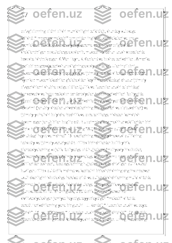 17
qo zg olonning oldini olishi mumkinligini ta kidlab, shunday xulosaga ʻ ʻ ʼ
kelishdi.“Imperator maktabi” tomonidan ingliz mustamlakalari va ona 
mamlakat o rtasidagi asosan siyosiy qarama-qarshiliklar to g risida 	
ʻ ʻ ʻ
shakllantirilgan postulatlarga asoslanib, mustaqillik uchun urush voqealarida 
bevosita ishtirok etgan K.Van Tayn, R.Kapland va boshqa tarixchilar . Amerika 
inqilobi progressiv tarixshunosligining asosiy qoidalari. Ular inqilobni 
mustamlakachilikka qarshi eng yirik va ijtimoiy harakat sifatida inkor etdilar, 
isyonkor mustamlakachilar g‘alabasidan keyin mamlakatdagi chuqur ijtimoiy 
o‘zgarishlarni shubha ostiga oldilar.Qullik va fuqarolar urushi talqinidagi 
konservativ va hatto reaktsion tendentsiyalar Burbon tarixchilari faoliyatida 
yaqqol namoyon bo'ldi[14]. Ushbu tarixchilarning aksariyati kelib chiqishi, 
lavozimi (janubiy shtatlar universitetlarining professorlari va o'qituvchilari) va 
ijtimoiy yo'nalishi bo'yicha irqchilik va qora tanlilarga nisbatan kamsitish 
davom etgan janub bilan bog'liq edi. Bu oqimning eng mashhur vakillaridan biri
Ulrix B. Fillips (1877-1934) edi. Uning “AQShdagi negr qulligi”, “Eski 
janubdagi hayot va mehnat”[15] asarlarining markaziy mavzusi qullikning 
iqtisodiy va ijtimoiy zaruriyatidir. Fillips birinchilardan bo'lib yirik 
plantatsiyalarning xo'jalik faoliyatiga oid hujjatlarni (moliyaviy hisobotlar, 
ko'rsatmalar va boshqalar) ilmiy muomalaga kiritdi. Ammo negr qullarining 
dalillaridan tashqari, faqat egalarining hujjatlari asosida chizilgan qullik surati 
buzilgan.Fillips quldorlik mehnat va kapitalni birlashtirishning eng insonparvar 
usuli ekanligini isbotlashga harakat qildi va qullar ekishchilarning mulki sifatida
qimmat bo'lganligi sababli, ikkinchisi ularga "ehtiyotkorlik va patriarxal" 
munosabatda bo'ldi. Shuningdek, u quldorlik tizimini “varvar irqi” 
sivilizatsiyalashgan jamiyat hayotiga tayyorlaydigan “maktab” sifatida 
qaradi.Tarixchilarning yana bir guruhi – J. Rendell “Fuqarolar urushi va qayta 
qurish” [16] va E. Kreyven “Fuqarolar urushining kelib chiqishi” [17] asarida 
fuqarolar urushining liberal konsepsiyasini tanqid qildilar. Uning muqarrarligi  