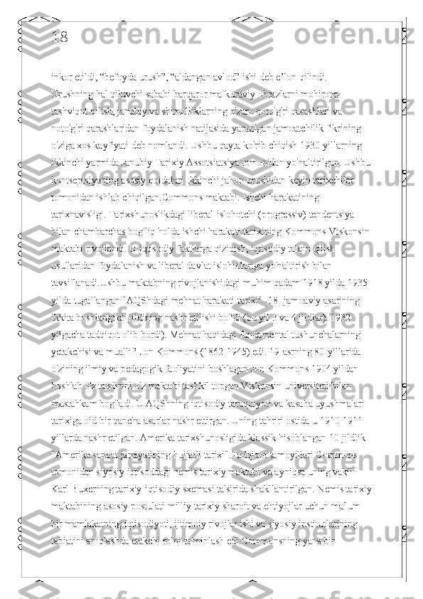 18
inkor etildi, “befoyda urush”, “aldangan avlod” ishi deb e’lon qilindi. 
Urushning hal qiluvchi sababi barqaror mafkuraviy obrazlarni mohirona 
tashviqot qilish, janubiy va shimolliklarning o'zaro noto'g'ri qarashlari va 
noto'g'ri qarashlaridan foydalanish natijasida yaratilgan jamoatchilik fikrining 
o'ziga xos kayfiyati deb nomlandi. Ushbu qayta ko'rib chiqish 1930-yillarning 
ikkinchi yarmida Janubiy Tarixiy Assotsiatsiya tomonidan yo'naltirilgan. Ushbu
kontseptsiyaning asosiy qoidalari Ikkinchi jahon urushidan keyin tarixchilar 
tomonidan ishlab chiqilgan.Commons maktabi. Ishchi harakatining 
tarixnavisligi. Tarixshunoslikdagi liberal-islohotchi (progressiv) tendentsiya 
bilan chambarchas bog'liq holda ishchi harakati tarixining Kommons-Viskonsin 
maktabi rivojlandi. U iqtisodiy faktlarga qiziqish, iqtisodiy talqin qilish 
usullaridan foydalanish va liberal davlat islohotlariga yo'naltirish bilan 
tavsiflanadi.Ushbu maktabning rivojlanishidagi muhim qadam 1918 yilda 1935 
yilda tugallangan "AQShdagi mehnat harakati tarixi" [18] jamoaviy asarining 
ikkita boshlang'ich jildining nashr etilishi bo'ldi (bu yil 3 va 4 jildlar). 1932 
yilgacha tadqiqot olib bordi). Mehnat haqidagi fundamental tushunchalarning 
yetakchisi va muallifi Jon Kommons (1862-1945) edi. 19-asrning 80-yillarida 
o'zining ilmiy va pedagogik faoliyatini boshlagan Jon Kommons 1904 yildan 
boshlab o'z taqdirini o'z maktabi tashkil topgan Viskonsin universiteti bilan 
mustahkam bog'ladi. U AQShning iqtisodiy taraqqiyoti va kasaba uyushmalari 
tarixiga oid bir qancha asarlar nashr ettirgan. Uning tahriri ostida u 1910-1911 
yillarda nashr etilgan. Amerika tarixshunosligida klassik hisoblangan 10 jildlik 
"Amerika sanoat jamiyatining hujjatli tarixi".Tadqiqot tamoyillari Commons 
tomonidan siyosiy iqtisoddagi nemis tarixiy maktabi va ayniqsa uning vakili 
Karl Buxerning tarixiy-iqtisodiy sxemasi ta'sirida shakllantirilgan. Nemis tarixiy
maktabining asosiy postulati milliy tarixiy sharoit va ehtiyojlar uchun ma'lum 
bir mamlakatning iqtisodiyoti, ijtimoiy rivojlanishi va siyosiy institutlarining 
tabiatini aniqlashda etakchi rolni ta'minlash edi.Commonsning yana bir  