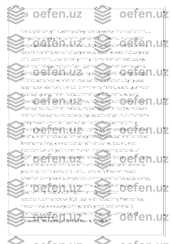 19
boshlang'ich tamoyili Buxerning tarixiy-iqtisodiy sxemasi bilan bog'liq bo'lib, u 
jamiyatning iqtisodiy rivojlanishini davrlashtirishni tovar-pul munosabatlari 
darajasiga asoslagan. Commons fikricha, AQSHda kapitalizm rivojlanishining 
dastlabki bosqichida sanoat burjuaziyasi ssuda kapitali va savdo burjuaziyasiga 
to liq qaram bo lib, undan chiqish yo lini yollanma ishchilarni ekspluatatsiya ʻ ʻ ʻ
qilish orqali izlashga majbur bo lgan. Qachon o'n to'qqizinchi asrning oxirida 	
ʻ
tadbirkorlar mustaqillikka erishdilar va foydani ko'paytirish imkoniyatiga ega 
bo'ldilar, kapitalistlar va ishchilar o'rtasidagi bandlik shartlari tufayli yuzaga 
kelgan kurash sekinlasha boshladi. Commonsning fikricha, kasaba uyushmalari 
shaklidagi uyushgan ishchi harakati, birinchi navbatda, mehnat va kapital 
o'rtasidagi qarama-qarshiliklar bilan emas, balki asosan raqib ishchi guruhlari 
o'rtasidagi raqobat, birinchi navbatda, malakali (yuqori ish haqi) va malakasiz 
ishchilar o'rtasidagi raqobat natijasida hayotga tatbiq etilgan. muhojirlar.Nemis 
tarixiy maktabi tomonidan ilgari surilgan har bir mamlakatning ijtimoiy-
iqtisodiy rivojlanishining o‘ziga xosligi to‘g‘risidagi kontseptsiyani Commons 
Amerika ishchilar harakatiga ham kengaytirdi: “Amerikadagi ishchilar harakati 
Amerikaning o‘ziga xos sharoitlaridan kelib chiqqan va faqat shu shart-
sharoitlarni tushunib yetib borishi mumkin. Biz harakatning tabiati va uni 
AQS 7
h va boshqa mamlakatlarda tashkil etish usullarini farqlay olamiz”. Ushbu 
qoida amerikalik ishchilarning asosan bozor ongi haqidagi tezisni asoslashda 
yana bir dalil bo'lib xizmat qildi.Ushbu Hamdo'stlik-Viskonsin maktabi 
tarixchilari doimiy ravishda emigrantlar oqimining ishchilar harakatiga ta'siriga,
bo'sh yerlarning mavjudligi, ichki bozorning ulkan resurslari va davlat 
mexanizmining o'ziga xos tizimiga birinchi navbatda e'tibor 
qaratdilar.Bularning barchasi AQSHdagi ishchi harakatining Yevropanikiga 
nisbatan o ziga xos xususiyatlarini yangicha yoritib berdi: amerikalik 	
ʻ
ishchilarning o z-o zini anglashining rivojlanmaganligi, ularning siyosiy 	
ʻ ʻ
7
  .  Craven A. The Coming of the Civil War. N. Y., 1942. 