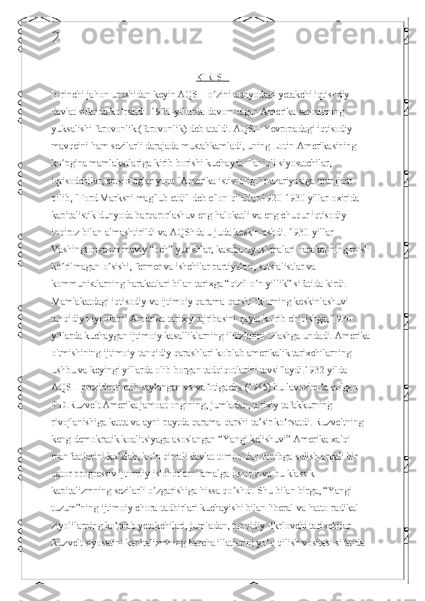 2
KIRISH
Birinchi jahon urushidan keyin AQSH o zini dunyodagi yetakchi iqtisodiy ʻ
davlat sifatida ko rsatdi. 1920-yillarda davom etgan Amerika sanoatining 	
ʻ
yuksalishi farovonlik (farovonlik) deb ataldi. AQSH Yevropadagi iqtisodiy 
mavqeini ham sezilarli darajada mustahkamladi, uning Lotin Amerikasining 
ko pgina mamlakatlariga kirib borishi kuchaydi. Taniqli siyosatchilar, 	
ʻ
iqtisodchilar, sotsiologlar yana "Amerika istisnoligi" nazariyasiga murojaat 
qilib, "Ford Marksni mag'lub etdi" deb e'lon qildilar.1920-1930 yillar oxirida 
kapitalistik dunyoda barqarorlashuv eng halokatli va eng chuqur iqtisodiy 
inqiroz bilan almashtirildi va AQShda u juda keskinlashdi. 1930-yillar 
Vashingtonga ommaviy “och” yurishlar, kasaba uyushmalari harakatining misli 
ko rilmagan o sishi, fermer va ishchilar partiyalari, sotsialistlar va 
ʻ ʻ
kommunistlarning harakatlari bilan tarixga “qizil o n yillik” sifatida kirdi. 	
ʻ
Mamlakatdagi iqtisodiy va ijtimoiy qarama-qarshiliklarning keskinlashuvi 
tanqidiy ziyolilarni Amerika tarixiy tajribasini qayta ko'rib chiqishga, 1930-
yillarda kuchaygan ijtimoiy kasalliklarning ildizlarini izlashga undadi. Amerika 
o'tmishining ijtimoiy-tanqidiy qarashlari ko'plab amerikalik tarixchilarning 
ushbu va keyingi yillarda olib borgan tadqiqotlarini tavsiflaydi.1932 yilda 
AQSH prezidenti etib saylangan va vafotigacha (1945) bu lavozimda qolgan 
F.D.Ruzvelt Amerika jamoat ongining, jumladan, tarixiy tafakkurning 
rivojlanishiga katta va ayni paytda qarama-qarshi ta’sir ko‘rsatdi. Ruzveltning 
keng demokratik koalitsiyaga asoslangan “Yangi kelishuvi” Amerika xalqi 
manfaatlarini ko zlab, ko p qirrali davlat tomonidan tartibga solish orqali bir 	
ʻ ʻ
qator progressiv ijtimoiy islohotlarni amalga oshirdi va bu klassik 
kapitalizmning sezilarli o zgarishiga hissa qo shdi. Shu bilan birga, “Yangi 	
ʻ ʻ
tuzum”ning ijtimoiy chora-tadbirlari kuchayishi bilan liberal va hatto radikal 
ziyolilarning ko‘plab yetakchilari, jumladan, tanqidiy fikrlovchi tarixchilar 
Ruzvelt siyosatini kapitalizmning barcha illatlarini yo‘q qilish vositasi sifatida  