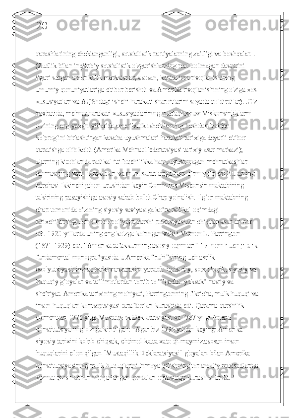 20
qarashlarining cheklanganligi, sotsialistik partiyalarning zaifligi va boshqalar. . 
(Zudlik bilan inqilobiy sotsialistik o'zgarishlarning real bo'lmagan dasturini 
ilgari surgan amerikalik marksistlar, asosan, kapitalizm rivojlanishining 
umumiy qonuniyatlariga e'tibor berishdi va Amerika rivojlanishining o'ziga xos 
xususiyatlari va AQShdagi ishchi harakati sharoitlarini soyada qoldirdilar). .O'z 
navbatida, mehnat harakati xususiyatlarining mutlaqlashuvi Viskonsinliklarni 
o'zining eng yaxshi yillarida amerikalik ishchilarning beshdan biridan 
ko'prog'ini birlashtirgan kasaba uyushmalari harakati tarixiga deyarli e'tibor 
qaratishga olib keldi (Amerika Mehnat Federatsiyasi tarixiy asar markazi); 
ularning kitoblarida radikal ittifoqchilikka ham, uyushmagan mehnatkashlar 
ommasining xatti-harakatlari va munosabatlariga ham o‘rin yo‘q edi.Bularning 
barchasi Ikkinchi jahon urushidan keyin Commons-Visconsin maktabining 
ta'sirining pasayishiga asosiy sabab bo'ldi.Chap yo'nalish. Ilg‘or maktabning 
chap tomonida o‘zining siyosiy saviyasiga ko‘ra radikal oqimdagi 
tarixchilarning ochiq monopoliyaga qarshi pozitsiyasidan chiqqan asarlari bor 
edi. 1920-yillarda uning eng ko'zga ko'ringan vakili Vernon L. Parrington 
(1871-1929) edi. “Amerika tafakkurining asosiy oqimlari”[19] nomli uch jildlik 
fundamental monografiyasida u Amerika “ruhi”sining uch asrlik 
evolyutsiyasining sintetik manzarasini yaratdi: iqtisodiy, sotsiologik, siyosiy va 
huquqiy g oyalar va ta limotlardan tortib to “”gacha. yuksak” nasriy va ʻ ʼ
she’riyat. Amerika tarixining mohiyati, Parringtonning fikricha, mulk huquqi va
inson huquqlari kontseptsiyasi tarafdorlari kurashida edi. Qarama-qarshilik 
elementlari 1776 yilgi Mustaqillik Deklaratsiyasi va 1787 yilgi federal 
konstitutsiyaning o'ziga kiritilgan: "Agar biz 1790 yildan keyingi Amerika 
siyosiy tarixini ko'rib chiqsak, ehtimol katta xato qilmaymiz.asosan inson 
huquqlarini e'lon qilgan "Mustaqillik Deklaratsiyasi" g'oyalari bilan Amerika 
konstitutsiyasining mulk huquqlarini himoya qilishning tor amaliy maqsadlariga
xizmat qilish uchun mo'ljallangan qoidalari o'rtasidagi kurash sifatida. "  