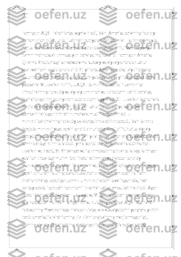 21
Parrington AQSH ishchilariga xayrixoh edi, lekin. Amerika tarixining haqiqiy 
qahramonlari bo'lib, unda "uchinchi partiyalar" deb atalmish - ko'pincha mayda 
burjua-radikal va sotsial-reformistik e'tiqodda harakat qilib, ikki partiyaviy 
tizimni mehnatkash ommaga yon berishga majbur qildi. Parrington Amerika 
Qo'shma Shtatlaridagi konservativ mafkuraviy va siyosiy an'analar uchun 
so'zlovchilarni qattiq tanqid qildi.30-yillarda Amerika radikal ziyolilarining 
butun bir avlodi Parrington kitobida tarbiyalangan.1930-yillarda radikal oqim 
yetakchisi M.Jozefson bo lib, u AQSHda monopol kapital hukmronligi ʻ
o rnatilishining iqtisodiy va siyosiy tomonlari va oqibatlarini ochib berishga 	
ʻ
bag ishlangan bir qator yorqin tadqiqotlarni tayyorladi[20]. Jozefson kapitalistik	
ʻ
rivojlanishning yangi davrini belgilash uchun "monopoliya kapitalizmi" 
atamasini ishlatgan birinchi nomarksist mualliflardan biri edi. U 
monopollashtirishning iqtisodiy asoslariga biroz e'tibor qaratdi, lekin ko'proq 
darajada monopoliyaga qarshi tanqid qonunlariga amal qilib, burjua siyosiy 
partiyalari va davlatning o'zlashtirilishi yoki qulligi uchun eng qulay sharoitlarni
ta'minlashdagi rolini ta'kidladi. yirik kapital tomonidan kichik tadbirkorlar. 
Jozefson va Beard, Sr. Shlesinger va ilg'or maktabning boshqa ko'zga ko'ringan 
vakillari o'rtasidagi muhim farq liberal reformizmga nisbatan tanqidiy 
munosabatda bo'ldi.Jozefson 19-asr oxiri va 20-asr boshlaridagi monopoliyaga 
qarshi qonunchilik uning tashabbuskorlari tomonidan jamoatchilik fikrini 
tinchlantirishga qaratilgan, ammo u monopolistlarni tavsiflaganidek, hech 
qanday tarzda "qaroqchi baronlarni" bostirish uchun emas, deb hisobladi. Agar 
liberal islohotchi tarixchilar T. Ruzvelt va V. kabi islohotchi prezidentlarning 
sa'y-harakatlari ma'nosini ko'rgan bo'lsa.Bularning barchasi AQSHdagi ishchi 
harakatining Yevropanikiga nisbatan o ziga xos xususiyatlarini yangicha yoritib	
ʻ
berdi: amerikalik ishchilarning o z-o zini anglashining rivojlanmaganligi, 	
ʻ ʻ
ularning siyosiy qarashlarining cheklanganligi, sotsialistik partiyalarning  