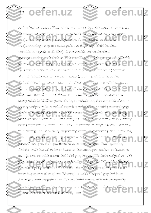 22
zaifligi  8
va boshqalar. . (Zudlik bilan inqilobiy sotsialistik o'zgarishlarning real 
bo'lmagan dasturini ilgari surgan amerikalik marksistlar, asosan, kapitalizm 
rivojlanishining umumiy qonuniyatlariga e'tibor berishdi va Amerika 
rivojlanishining o'ziga xos xususiyatlari va AQShdagi ishchi harakati 
sharoitlarini soyada qoldirdilar). .O'z navbatida, mehnat harakati 
xususiyatlarining mutlaqlashuvi Viskonsinliklarni o'zining eng yaxshi yillarida 
amerikalik ishchilarning beshdan biridan ko'prog'ini birlashtirgan kasaba 
uyushmalari harakati tarixiga deyarli e'tibor qaratishga olib keldi (Amerika 
Mehnat Federatsiyasi tarixiy asar markazi); ularning kitoblarida radikal 
ittifoqchilikka ham, uyushmagan mehnatkashlar ommasining xatti-harakatlari 
va munosabatlariga ham o‘rin yo‘q edi.Bularning barchasi Ikkinchi jahon 
urushidan keyin Commons-Visconsin maktabining ta'sirining pasayishiga 
asosiy sabab bo'ldi.Chap yo'nalish. Ilg‘or maktabning chap tomonida o‘zining 
siyosiy saviyasiga ko‘ra radikal oqimdagi tarixchilarning ochiq monopoliyaga 
qarshi pozitsiyasidan chiqqan asarlari bor edi. 1920-yillarda uning eng ko'zga 
ko'ringan vakili Vernon L. Parrington (1871-1929) edi. “Amerika tafakkurining 
asosiy oqimlari”[19] nomli uch jildlik fundamental monografiyasida u Amerika 
“ruhi”sining uch asrlik evolyutsiyasining sintetik manzarasini yaratdi: iqtisodiy,
sotsiologik, siyosiy va huquqiy g oyalar va ta limotlardan tortib to “”gacha. ʻ ʼ
yuksak” nasriy va she’riyat. Amerika tarixining mohiyati, Parringtonning 
fikricha, mulk huquqi va inson huquqlari kontseptsiyasi tarafdorlari kurashida 
edi. Qarama-qarshilik elementlari 1776 yilgi Mustaqillik Deklaratsiyasi va 1787
yilgi federal konstitutsiyaning o'ziga kiritilgan: "Agar biz 1790 yildan keyingi 
Amerika siyosiy tarixini ko'rib chiqsak, ehtimol katta xato qilmaymiz.asosan 
inson huquqlarini e'lon qilgan "Mustaqillik Deklaratsiyasi" g'oyalari bilan 
Amerika konstitutsiyasining mulk huquqlarini himoya qilishning tor amaliy 
maqsadlariga xizmat qilish uchun mo'ljallangan qoidalari o'rtasidagi kurash 
8
  .  Idem. America in Midpassage. N. Y., 1939 