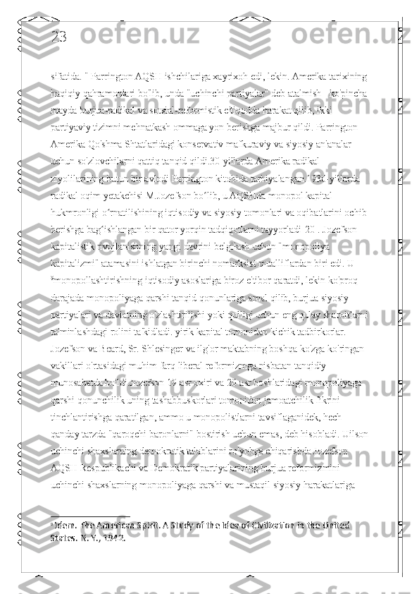 23
sifatida. " Parrington AQSH ishchilariga xayrixoh edi, lekin. Amerika tarixining
haqiqiy qahramonlari bo'lib, unda "uchinchi partiyalar" deb atalmish - ko'pincha
mayda burjua-radikal va sotsial-reformistik e'tiqodda harakat qilib, ikki 
partiyaviy tizimni mehnatkash ommaga yon berishga majbur qildi. Parrington 
Amerika Qo'shma Shtatlaridagi konservativ mafkuraviy va siyosiy an'analar 
uchun so'zlovchilarni qattiq tanqid qildi.30-yillarda Amerika radikal 
ziyolilarining butun bir avlodi Parrington kitobida tarbiyalangan.1930-yillarda 
radikal oqim yetakchisi M.Jozefson bo lib, u AQSHda monopol kapital ʻ
hukmronligi o rnatilishining iqtisodiy va siyosiy tomonlari va oqibatlarini ochib	
ʻ
berishga bag ishlangan bir qator yorqin tadqiqotlarni tayyorladi[20]. Jozefson 
ʻ
kapitalistik rivojlanishning yangi davrini belgilash uchun "monopoliya 
kapitalizmi" atamasini ishlatgan birinchi nomarksist mualliflardan biri edi. U
9
monopollashtirishning iqtisodiy asoslariga biroz e'tibor qaratdi, lekin ko'proq 
darajada monopoliyaga qarshi tanqid qonunlariga amal qilib, burjua siyosiy 
partiyalari va davlatning o'zlashtirilishi yoki qulligi uchun eng qulay sharoitlarni
ta'minlashdagi rolini ta'kidladi. yirik kapital tomonidan kichik tadbirkorlar. 
Jozefson va Beard, Sr. Shlesinger va ilg'or maktabning boshqa ko'zga ko'ringan 
vakillari o'rtasidagi muhim farq liberal reformizmga nisbatan tanqidiy 
munosabatda bo'ldi.Jozefson 19-asr oxiri va 20-asr boshlaridagi monopoliyaga 
qarshi qonunchilik uning tashabbuskorlari tomonidan jamoatchilik fikrini 
tinchlantirishga qaratilgan, ammo u monopolistlarni tavsiflaganidek, hech 
qanday tarzda "qaroqchi baronlarni" bostirish uchun emas, deb hisobladi. Uilson
uchinchi shaxslarning demokratik talablarini ro'yobga chiqarishda Jozefson 
AQSH Respublikachi va Demokratik partiyalarining burjua reformizmini 
uchinchi shaxslarning monopoliyaga qarshi va mustaqil siyosiy harakatlariga 
9
  Idem.  The American Spirit. A Study of the Idea of Civilization in the United 
States. N. Y., 1942. 