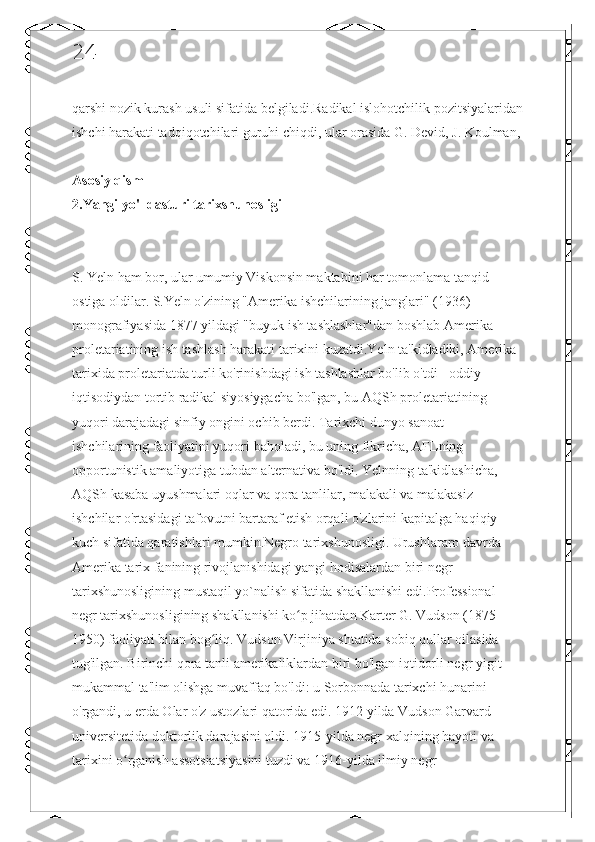 24
qarshi nozik kurash usuli sifatida belgiladi.Radikal islohotchilik pozitsiyalaridan
ishchi harakati tadqiqotchilari guruhi chiqdi, ular orasida G. Devid, J. Koulman,
Asosiy qism
2.Yangi yo'l dasturi tarixshunosligi
S. Yeln ham bor, ular umumiy Viskonsin maktabini har tomonlama tanqid 
ostiga oldilar. S.Yeln o'zining "Amerika ishchilarining janglari" (1936) 
monografiyasida 1877 yildagi "buyuk ish tashlashlar"dan boshlab Amerika 
proletariatining ish tashlash harakati tarixini kuzatdi.Yeln ta'kidladiki, Amerika 
tarixida proletariatda turli ko'rinishdagi ish tashlashlar bo'lib o'tdi - oddiy 
iqtisodiydan tortib radikal siyosiygacha bo'lgan, bu AQSh proletariatining 
yuqori darajadagi sinfiy ongini ochib berdi. Tarixchi dunyo sanoat 
ishchilarining faoliyatini yuqori baholadi, bu uning fikricha, AFLning 
opportunistik amaliyotiga tubdan alternativa bo'ldi. Yelnning ta'kidlashicha, 
AQSh kasaba uyushmalari oqlar va qora tanlilar, malakali va malakasiz 
ishchilar o'rtasidagi tafovutni bartaraf etish orqali o'zlarini kapitalga haqiqiy 
kuch sifatida qaratishlari mumkin.Negro tarixshunosligi. Urushlararo davrda 
Amerika tarix fanining rivojlanishidagi yangi hodisalardan biri negr 
tarixshunosligining mustaqil yo`nalish sifatida shakllanishi edi.Professional 
negr tarixshunosligining shakllanishi ko p jihatdan Karter G. Vudson (1875-ʻ
1950) faoliyati bilan bog liq. Vudson Virjiniya shtatida sobiq qullar oilasida 	
ʻ
tug'ilgan. Birinchi qora tanli amerikaliklardan biri bo'lgan iqtidorli negr yigit 
mukammal ta'lim olishga muvaffaq bo'ldi: u Sorbonnada tarixchi hunarini 
o'rgandi, u erda Olar o'z ustozlari qatorida edi. 1912 yilda Vudson Garvard 
universitetida doktorlik darajasini oldi. 1915-yilda negr xalqining hayoti va 
tarixini o rganish assotsiatsiyasini tuzdi va 1916-yilda ilmiy negr 	
ʻ 