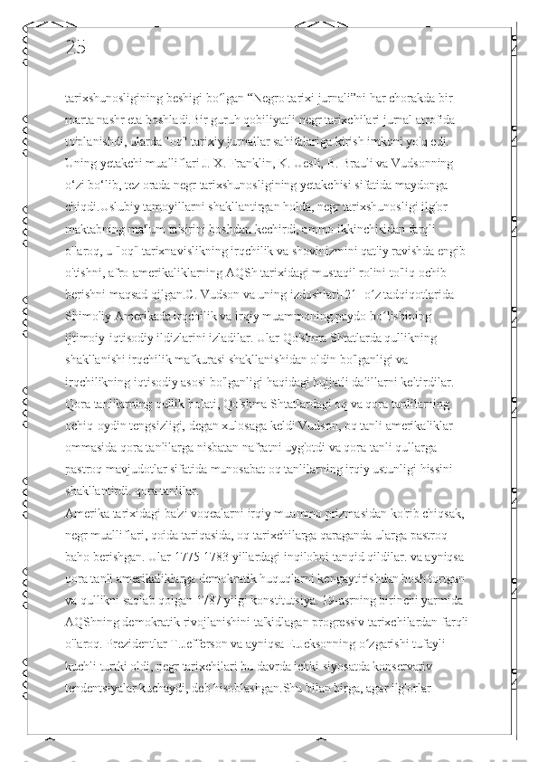 25
tarixshunosligining beshigi bo lgan “Negro tarixi jurnali”ni har chorakda bir ʻ
marta nashr eta boshladi.Bir guruh qobiliyatli negr tarixchilari jurnal atrofida 
to'planishdi, ularda "oq" tarixiy jurnallar sahifalariga kirish imkoni yo'q edi. 
Uning yetakchi mualliflari J. X. Franklin, K. Uesli, B. Brauli va Vudsonning 
o‘zi bo‘lib, tez orada negr tarixshunosligining yetakchisi sifatida maydonga 
chiqdi.Uslubiy tamoyillarni shakllantirgan holda, negr tarixshunosligi ilg'or 
maktabning ma'lum ta'sirini boshdan kechirdi, ammo ikkinchisidan farqli 
o'laroq, u "oq" tarixnavislikning irqchilik va shovinizmini qat'iy ravishda engib 
o'tishni, afro-amerikaliklarning AQSh tarixidagi mustaqil rolini to'liq ochib 
berishni maqsad qilgan.C. Vudson va uning izdoshlari[21] o z tadqiqotlarida 	
ʻ
Shimoliy Amerikada irqchilik va irqiy muammoning paydo bo lishining 	
ʻ
ijtimoiy-iqtisodiy ildizlarini izladilar. Ular Qo'shma Shtatlarda qullikning 
shakllanishi irqchilik mafkurasi shakllanishidan oldin bo'lganligi va 
irqchilikning iqtisodiy asosi bo'lganligi haqidagi hujjatli dalillarni keltirdilar. 
Qora tanlilarning qullik holati, Qo'shma Shtatlardagi oq va qora tanlilarning 
ochiq-oydin tengsizligi, degan xulosaga keldi Vudson, oq tanli amerikaliklar 
ommasida qora tanlilarga nisbatan nafratni uyg'otdi va qora tanli qullarga 
pastroq mavjudotlar sifatida munosabat oq tanlilarning irqiy ustunligi hissini 
shakllantirdi. qora tanlilar.
Amerika tarixidagi ba'zi voqealarni irqiy muammo prizmasidan ko'rib chiqsak, 
negr mualliflari, qoida tariqasida, oq tarixchilarga qaraganda ularga pastroq 
baho berishgan. Ular 1775-1783 yillardagi inqilobni tanqid qildilar. va ayniqsa 
qora tanli amerikaliklarga demokratik huquqlarni kengaytirishdan bosh tortgan 
va qullikni saqlab qolgan 1787 yilgi konstitutsiya. 19-asrning birinchi yarmida 
AQShning demokratik rivojlanishini ta'kidlagan progressiv tarixchilardan farqli 
o'laroq. Prezidentlar T.Jefferson va ayniqsa E.Jeksonning o zgarishi tufayli 	
ʻ
kuchli turtki oldi, negr tarixchilari bu davrda ichki siyosatda konservativ 
tendentsiyalar kuchaydi, deb hisoblashgan.Shu bilan birga, agar ilg'orlar  