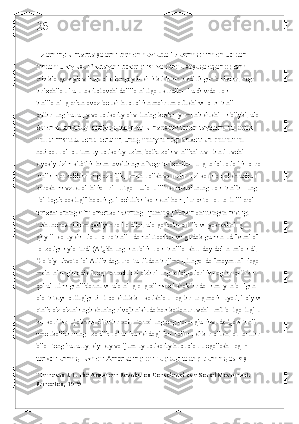 26
o'zlarining kontseptsiyalarini birinchi navbatda 19-asrning birinchi uchdan 
birida mulkiy kvalifikatsiyani bekor qilish va barcha voyaga etgan oq tanli 
erkaklarga saylov huquqini kengaytirish fakti bilan tasdiqlagan bo'lsalar, negr 
tarixchilari buni tasdiqlovchi dalillarni ilgari surdilar. bu davrda qora 
tanlilarning erkin ovoz berish huquqidan mahrum etilishi va qora tanli 
qullarning huquqiy va iqtisodiy ahvolining keskin yomonlashishi. Tabiiyki, ular
Amerika tarixidagi eng keng qamrovli konservativ tendentsiyalarni quldorlik 
janubi misolida ochib berdilar, uning jamiyati negr tarixchilari tomonidan 
nafaqat qoloq ijtimoiy-iqtisodiy tizim, balki zo'ravonlikni rivojlantiruvchi 
siyosiy tizim sifatida ham tavsiflangan.Negr tarixchilarining tadqiqotlarida qora 
tanli amerikaliklarning ozodlik, omon qolish va o'zini o'zi saqlab qolish uchun 
kurash mavzusi alohida o'rin tutgan. Ular Fillips maktabining qora tanlilarning 
"biologik pastligi" haqidagi irqchilik afsonasini ham, bir qator oq tanli liberal 
tarixchilarning afro-amerikaliklarning "ijtimoiy jihatdan aniqlangan pastligi" 
tushunchasini ham qat'iyan rad etdilar, ularga ko'ra qullik va yashashning 
g'ayriinsoniy shartlari. qora tanli odamni itoatkor va go'dak gumanoid "sambo" 
jonzotiga aylantirdi (AQShning janubida qora tanlilar shunday deb nomlanadi, 
G'arbiy Ekvatorial Afrikadagi Bantu tilidan tarjima qilinganda "maymun" degan
ma'noni anglatadi). Negr tarixchilari o'zlarining tadqiqotlarida negrlar qullikni 
qabul qilmaganliklarini va ularning eng xilma-xil shakllarda namoyon bo'lgan 
plantatsiya qulligiga faol qarshilik ko'rsatishlari negrlarning madaniyati, irqiy va
etnik o'z-o'zini anglashining rivojlanishida harakatlantiruvchi omil bo'lganligini 
ko'rsatdilar. Qo'shma Shtatlar xalqi tarixining eng qorong'u davrida.Qora tanli 
amerikaliklarning ozodlik uchun kurashdagi faol rolini oshkor qilish, oq tanlilar 
bilan teng huquqiy, siyosiy va ijtimoiy-iqtisodiy huquqlarni egallash negr 10
 
tarixchilarining Ikkinchi Amerika inqilobi haqidagi tadqiqotlarining asosiy 
10
  Jameson J. F. The American Revolution Considered as a Social Movement. 
Princeton, 1926   