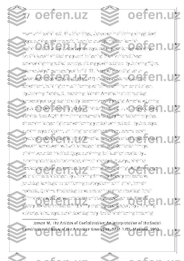 27
mazmunini tashkil etdi. Shu bilan birga, ular asosan inqilobning so'nggi davri - 
Qayta qurishga e'tibor qaratib, fuqarolar urushiga nisbatan kam ish 
bag'ishladilar. Bunday qiziqish aynan qayta qurish yillarida negr xalqining 
ozodlik kurashi shiddati eng yuqori bo'lganligi bilan izohlanadi.Negr 
tarixnavisligining radikal qanotiga oid eng yaxshi tadqiqot Dyuboisning “Qora 
rekonstruksiya” monografiyasi bo ldi[22]. Negr xalqi ozodligi uchun ʻ
kurashuvchi Uilyam Dyuboa (1868-1963) o‘z tadqiqotida nafaqat irqchi 
tarixchilarni, balki ilg‘or mualliflarning zaif tomonlarini ham tanqid qilgan. 
Dyuboisning fikricha, C. Beardning Ikkinchi Amerika inqilobi haqidagi 
kontseptsiyasi asosidagi iqtisodiy determinizmning yo'qligi Amerika xalqining 
buyuk dramasini depersonalizatsiya qilishdan iborat edi. U, shuningdek, qayta 
qurishda faqat AQSh Shimolining pragmatik iqtisodiy manfaatlarini ro'yobga 
chiqarishni ko'rgan ilg'or tarixchilarning yondashuvini rad etdi. Dyuboa qayta 
qurishni qayta tiklashni, uni "o'ng" tanqidchilardan ham, qarama-qarshi 
niyatlarga qaramay, negr xalqining Amerika demokratik an'analariga qo'shgan 
hissasini kamsituvchi va buzib ko'rsatgan "chal" tanqidchilardan himoya 
qilishni zarur deb hisobladi.Qayta qurishning faol kuchlari orasida Dyu 
Boisning kitobida abolitsionistlar, shimoli-sharqiy burjuaziya, ishchilar 
harakati, janubdagi oq kambag'allar, G'arbning dehqonchiligi, AQShning negr 
xalqi alohida ta'kidlangan.Dyu Boisning Shimoliy-Sharqiy proletariat va 
janubdagi kambag'al oq tanlilarning pozitsiyalarini tahlil qilish, birinchi 
navbatda, Qo'shma Shtatlardagi oq va qora tanli ishchilar o'rtasidagi fojiali 
bo'linishning sabablari va oqibatlarini aniqlashga qaratilgan edi. Shimoli-
sharqiy davlatlar proletariatining sinfiy ongining past darajasi, Dyu Boisning 
so'zlariga ko'ra, qayta qurish davridagi irqiy farqlar ishchilarning birdamligi 
Jensen M. The Articles of Confederation: An interpretation of the Social-
Constitutional History of the American Revolution. 1774-1781, Madison, 1940.  