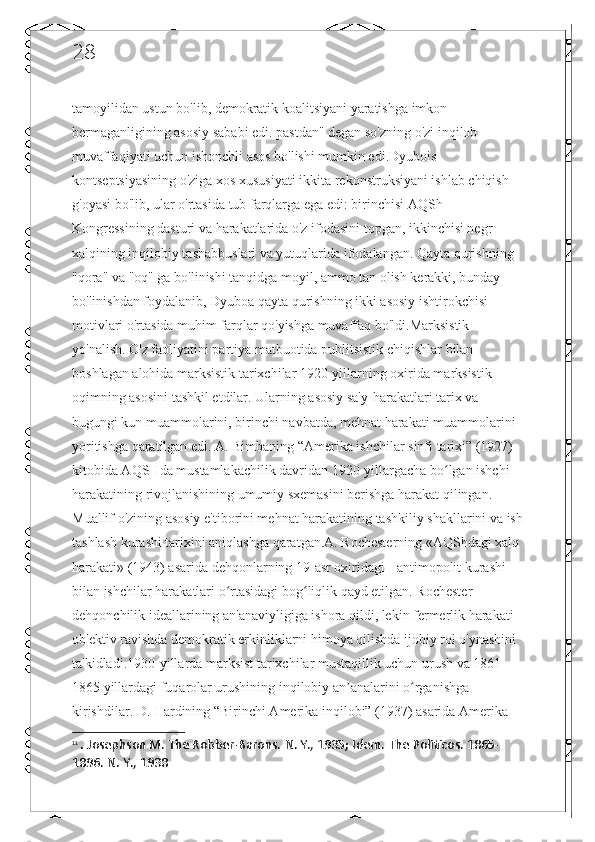 28
tamoyilidan ustun bo'lib, demokratik koalitsiyani yaratishga imkon 
bermaganligining asosiy sababi edi. pastdan" degan so'zning o'zi inqilob 
muvaffaqiyati uchun ishonchli asos bo'lishi mumkin edi.Dyubois 
kontseptsiyasining o'ziga xos xususiyati ikkita rekonstruksiyani ishlab chiqish 
g'oyasi bo'lib, ular o'rtasida tub farqlarga ega edi: birinchisi AQSh 
Kongressining dasturi va harakatlarida o'z ifodasini topgan, ikkinchisi negr 
xalqining inqilobiy tashabbuslari va yutuqlarida ifodalangan. Qayta qurishning 
"qora" va "oq" ga bo'linishi tanqidga moyil, ammo tan olish kerakki, bunday 
bo'linishdan foydalanib, Dyuboa qayta qurishning ikki asosiy ishtirokchisi 
motivlari o'rtasida muhim farqlar qo'yishga muvaffaq bo'ldi.Marksistik 
yo'nalish. O'z faoliyatini partiya matbuotida publitsistik chiqishlar bilan 
boshlagan alohida marksistik tarixchilar 1920-yillarning oxirida marksistik 
oqimning asosini tashkil etdilar. Ularning asosiy sa'y-harakatlari tarix va 
bugungi kun muammolarini, birinchi navbatda, mehnat harakati muammolarini 
yoritishga qaratilgan edi. A. Bimbaning “Amerika ishchilar sinfi tarixi” (1927) 
kitobida AQSHda mustamlakachilik davridan 1920-yillargacha bo lgan ishchi ʻ
harakatining rivojlanishining umumiy sxemasini berishga harakat qilingan. 
Muallif o'zining asosiy e'tiborini mehnat harakatining tashkiliy shakllarini va ish
tashlash kurashi tarixini aniqlashga qaratgan.A. Rochesterning «AQShdagi xalq 
harakati» (1943) asarida dehqonlarning 19-asr oxiridagi  11
antimopolit kurashi 
bilan ishchilar harakatlari o rtasidagi bog liqlik qayd etilgan. Rochester 	
ʻ ʻ
dehqonchilik ideallarining an'anaviyligiga ishora qildi, lekin fermerlik harakati 
ob'ektiv ravishda demokratik erkinliklarni himoya qilishda ijobiy rol o'ynashini 
ta'kidladi.1930-yillarda marksist tarixchilar mustaqillik uchun urush va 1861-
1865 yillardagi fuqarolar urushining inqilobiy an analarini o rganishga 	
ʼ ʻ
kirishdilar. D. Hardining “Birinchi Amerika inqilobi” (1937) asarida Amerika 
11
  .  Josephson M. The Robber-Barons.  N. Y., 1935; Idem.  The Politicos. 1865-
1896. N. Y., 1938 