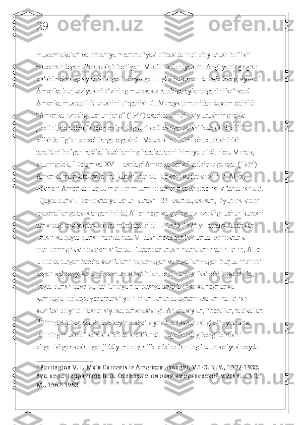 29
mustamlakalari va Britaniya metropoliyasi o rtasida inqilobiy urush bo lishi ʻ ʻ
muqarrar degan fikr asoslab berilgan. Muallif koloniyalarni Angliyaning agrar 
qo‘shimchasiga aylantirishga intilayotgan ingliz hukmron doiralarining siyosati 
Amerika burjuaziyasini o‘zining murosasiz raqibiga aylantirganini ko‘rsatdi. 
Amerika mustaqillik urushini o rganish G. Morays tomonidan davom ettirildi. 	
ʻ
“Amerika ozodligi uchun jang” (1944) asarida u inqilobiy urushning ichki 
jihatini, demokratik elementlarning tori sodiqlariga qarshi kurashini tahlil 
qilishda ilg or tarixchilarga ergashdi. Maurais inqilobni chuqurlashtirish 	
ʻ
tarafdori bo'lgan radikal kuchlarning harakatlarini himoya qildi. Peru Morais, 
shuningdek, "Deizm va XVIII asrdagi Amerika tarixi" tadqiqotiga ega. (1934) 
Amerika ma'rifatparvari mafkurasi haqida.Tarixchi va iqtisodchi D. Allen 
Ikkinchi Amerika burjua inqilobi muammolarining tadqiqotchisi sifatida ishladi.
"Qayta qurish. Demokratiya uchun kurash"[23] asarida, asosan, Dyubois kitobi 
materiallariga asoslangan holda, Allen negr xalqining o'z ozodligi uchun kurashi
tarixidagi eng yorqin bobga murojaat qildi. U 1865-1876 yillardagi fuqarolar 
urushi va qayta qurish haqida batafsil tushuncha berdi. burjua-demokratik 
inqilobning ikki bosqichi sifatida. Fuqarolar urushi natijalarini tahlil qilib, Allen
u oldida turgan barcha vazifalarni bajarmagan va tugallanmagan burjua inqilobi 
degan xulosaga keldi. Shu munosabat bilan, inqilobning ikkinchi bosqichida, 
qayta qurish davrida, latifundiya plantatsiyalarini bo'lish va negrlar va 
kambag'al oqlarga yer ajratish yo'li bilan Janubda agrar masalani hal qilish 
vazifasi qo'yildi.Tashqi siyosat tarixnavisligi. An'anaviylar, liberallar, radikallar.
12
Birinchi jahon urushidan keyin tashqi siyosat tarixshunosligi nihoyat tarix 
fanining mustaqil sohasi sifatida shakllandi. Hujjatlarning keng doirasini 
o'rganishga asoslangan jiddiy monografik tadqiqotlarning butun seriyasi paydo 
12
  Parrington V. L. Main Currents in American Thought, V.1-3.  N. Y., 1927-1930. 
Рус. пер.: Паррингтон В. Л. Основные течения американской мысли. т.1-3, 
М., 1962-1963 