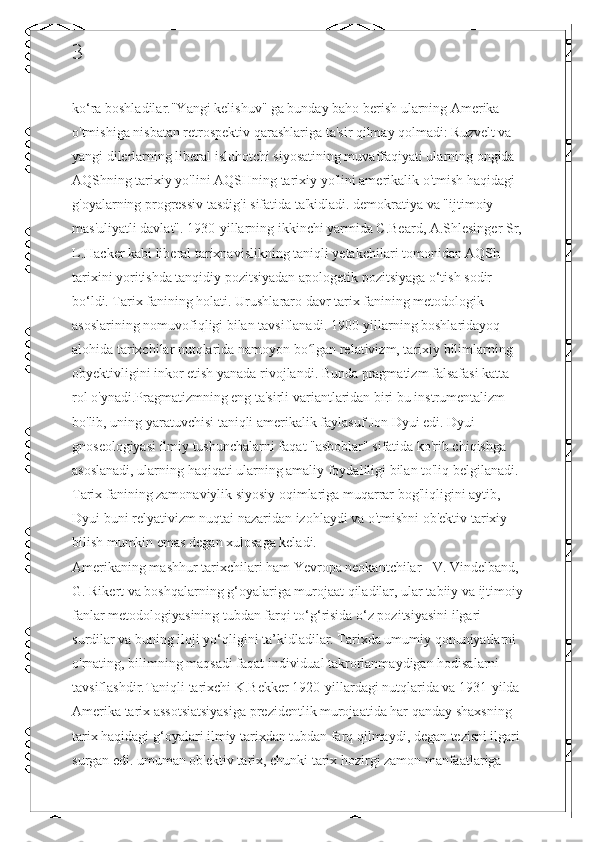 3
ko‘ra boshladilar."Yangi kelishuv" ga bunday baho berish ularning Amerika 
o'tmishiga nisbatan retrospektiv qarashlariga ta'sir qilmay qolmadi: Ruzvelt va 
yangi dilerlarning liberal islohotchi siyosatining muvaffaqiyati ularning ongida 
AQShning tarixiy yo'lini AQSHning tarixiy yo'lini amerikalik o'tmish haqidagi 
g'oyalarning progressiv tasdig'i sifatida ta'kidladi. demokratiya va "ijtimoiy 
mas'uliyatli davlat". 1930-yillarning ikkinchi yarmida C.Beard, A.Shlesinger Sr,
L.Hacker kabi liberal tarixnavislikning taniqli yetakchilari tomonidan AQSh 
tarixini yoritishda tanqidiy pozitsiyadan apologetik pozitsiyaga o‘tish sodir 
bo‘ldi. Tarix fanining holati. Urushlararo davr tarix fanining metodologik 
asoslarining nomuvofiqligi bilan tavsiflanadi. 1900-yillarning boshlaridayoq 
alohida tarixchilar nutqlarida namoyon bo lgan relativizm, tarixiy bilimlarning ʻ
obyektivligini inkor etish yanada rivojlandi. Bunda pragmatizm falsafasi katta 
rol o'ynadi.Pragmatizmning eng ta'sirli variantlaridan biri bu instrumentalizm 
bo'lib, uning yaratuvchisi taniqli amerikalik faylasuf Jon Dyui edi. Dyui 
gnoseologiyasi ilmiy tushunchalarni faqat "asboblar" sifatida ko'rib chiqishga 
asoslanadi, ularning haqiqati ularning amaliy foydaliligi bilan to'liq belgilanadi. 
Tarix fanining zamonaviylik siyosiy oqimlariga muqarrar bog'liqligini aytib, 
Dyui buni relyativizm nuqtai nazaridan izohlaydi va o'tmishni ob'ektiv tarixiy 
bilish mumkin emas degan xulosaga keladi.
Amerikaning mashhur tarixchilari ham Yevropa neokantchilar - V. Vindelband, 
G. Rikert va boshqalarning g‘oyalariga murojaat qiladilar, ular tabiiy va ijtimoiy
fanlar metodologiyasining tubdan farqi to‘g‘risida o‘z pozitsiyasini ilgari 
surdilar va buning iloji yo‘qligini ta’kidladilar. Tarixda umumiy qonuniyatlarni 
o'rnating, bilimning maqsadi faqat individual takrorlanmaydigan hodisalarni 
tavsiflashdir.Taniqli tarixchi K.Bekker 1920-yillardagi nutqlarida va 1931-yilda
Amerika tarix assotsiatsiyasiga prezidentlik murojaatida har qanday shaxsning 
tarix haqidagi g‘oyalari ilmiy tarixdan tubdan farq qilmaydi, degan tezisni ilgari
surgan edi. umuman ob'ektiv tarix, chunki tarix hozirgi zamon manfaatlariga  