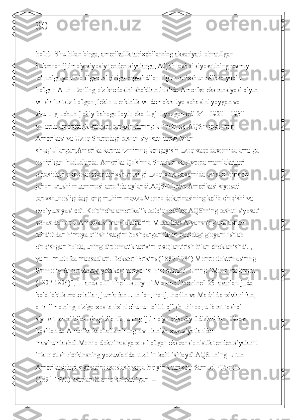 30
bo'ldi. Shu bilan birga, amerikalik tarixchilarning aksariyati o'rnatilgan 
hukmron ijtimoiy-siyosiy tendentsiyalarga, AQSh tashqi siyosatining rasmiy 
talqiniga yaqin bo'lgan talqiniga ergashdilar. Ilg'or tarixshunoslikka yaqin 
bo'lgan A. B. Darling o'z kredosini shakllantirishda Amerika ekspansiyasi qiyin 
va shafqatsiz bo'lgan, lekin u erkinlik va demokratiya sohasini yoygan va 
shuning uchun ijobiy bahoga loyiq ekanligini yozgan edi[24]. 1920—1930-
yillarda amerikalik xalqaro tarixchilarning ko pchiligi AQShning Lotin ʻ
Amerikasi va Uzoq Sharqdagi tashqi siyosati tarixi bilan 
shug ullangan;Amerika kapitalizmining kengayishi uzoq vaqt davomida amalga	
ʻ
oshirilgan hududlarda. Amerika Qo'shma Shtatlari va Evropa mamlakatlari 
o'rtasidagi munosabatlar tarixshunosligi uzoq vaqt davomida asosan Birinchi 
jahon urushi muammosi atrofida aylandi.AQSH Lotin Amerikasi siyosati 
tarixshunosligidagi eng muhim mavzu Monro doktrinasining kelib chiqishi va 
evolyutsiyasi edi. Ko'pincha amerikalik tadqiqotchilar AQShning tashqi siyosati
sohasida Lotin Amerikasi mamlakatlarini Muqaddas Alyansning aralashuvi 
tahdididan himoya qilish istagini boshqarganliklari haqidagi g'oyani ishlab 
chiqishgan holda, uning diplomatik tarixini rivojlantirish bilan cheklanishdi. , 
ya'ni. mudofaa maqsadlari. Dekster Perkins (1889-1984) Monro doktrinasining 
Shimoliy Amerikadagi yetakchi tarixchisi hisoblanadi. Uning "Monro ta'limoti 
(1823-1826)", "Hands off! The History of Monroe Doctrine"[25] asarlari juda 
ko'p faktik materiallar, jumladan London, Parij, Berlin va Madrid arxivlaridan, 
a. ta'limotning o'ziga xos tarixini chuqur tahlil qilish. Biroq, u faqat tashqi 
siyosat tarixi bilan shug'ullanib, uning ijtimoiy-iqtisodiy ildizlaridan, 19-asr 
boshlarida Amerika kapitalizmining rivojlanish xususiyatlaridan 
mavhumlashdi.Monro doktrinasiga xos bo'lgan ekspansionistik tendentsiyalarni 
inkor etish Perkinsning yozuvlarida qizil ip kabi ishlaydi.AQSHning Lotin 
Amerikasidagi siyosatini asoslash yana bir yirik tarixchi Samuel F.Bemis 
(1891-1973) asarlarida aniq ko rsatilgan. U 	
ʻ 