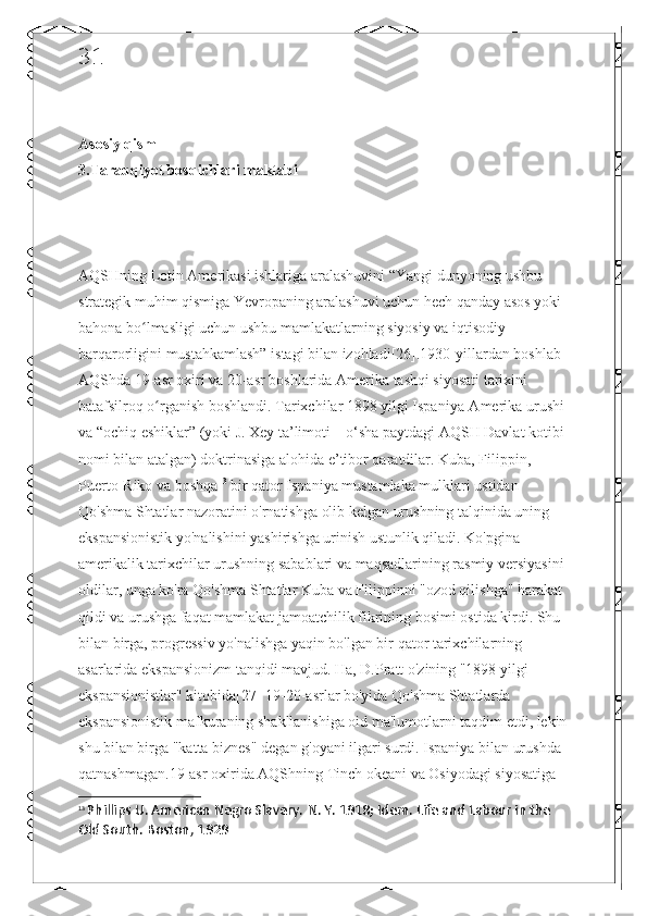 31
Asosiy qism 
3.Taraqqiyot bosqichlari maktabi
AQSHning Lotin Amerikasi ishlariga aralashuvini “Yangi dunyoning ushbu 
strategik muhim qismiga Yevropaning aralashuvi uchun hech qanday asos yoki 
bahona bo lmasligi uchun ushbu mamlakatlarning siyosiy va iqtisodiy ʻ
barqarorligini mustahkamlash” istagi bilan izohladi[26].1930-yillardan boshlab 
AQShda 19-asr oxiri va 20-asr boshlarida Amerika tashqi siyosati tarixini 
batafsilroq o rganish boshlandi. Tarixchilar 1898 yilgi Ispaniya-Amerika urushi 	
ʻ
va “ochiq eshiklar” (yoki J. Xey ta’limoti – o‘sha paytdagi AQSH Davlat kotibi 
nomi bilan atalgan) doktrinasiga alohida e’tibor qaratdilar. Kuba, Filippin, 
Puerto-Riko va boshqa 13
 bir qator Ispaniya mustamlaka mulklari ustidan 
Qo'shma Shtatlar nazoratini o'rnatishga olib kelgan urushning talqinida uning 
ekspansionistik yo'nalishini yashirishga urinish ustunlik qiladi. Ko'pgina 
amerikalik tarixchilar urushning sabablari va maqsadlarining rasmiy versiyasini 
oldilar, unga ko'ra Qo'shma Shtatlar Kuba va Filippinni "ozod qilishga" harakat 
qildi va urushga faqat mamlakat jamoatchilik fikrining bosimi ostida kirdi. Shu 
bilan birga, progressiv yo'nalishga yaqin bo'lgan bir qator tarixchilarning 
asarlarida ekspansionizm tanqidi mavjud. Ha, D.Pratt o'zining "1898 yilgi 
ekspansionistlar" kitobida[27] 19-20-asrlar bo'yida Qo'shma Shtatlarda 
ekspansionistik mafkuraning shakllanishiga oid ma'lumotlarni taqdim etdi, lekin
shu bilan birga "katta biznes" degan g'oyani ilgari surdi. Ispaniya bilan urushda 
qatnashmagan.19-asr oxirida AQShning Tinch okeani va Osiyodagi siyosatiga 
13
  Phillips U. American Negro Slavery.  N. Y. 1918; Idem.  Life and Labour in the 
Old South. Boston, 1929 