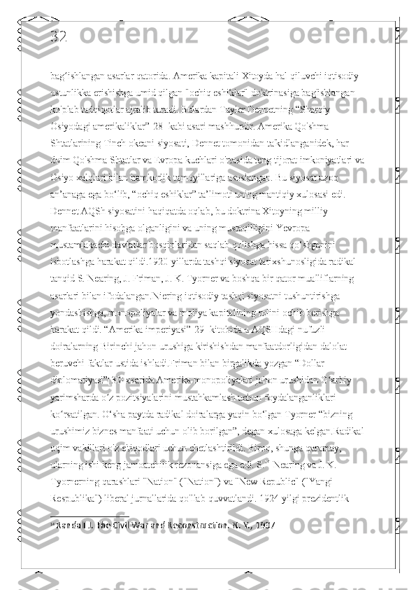 32
bag ishlangan asarlar qatorida. Amerika kapitali Xitoyda hal qiluvchi iqtisodiy ʻ
ustunlikka erishishga umid qilgan "ochiq eshiklar" doktrinasiga bag'ishlangan 
ko'plab tadqiqotlar ajralib turadi. Bulardan Tayler Dennetning “Sharqiy 
Osiyodagi amerikaliklar”[28] kabi asari mashhurdir. Amerika Qo'shma 
Shtatlarining Tinch okeani siyosati, Dennet tomonidan ta'kidlanganidek, har 
doim Qo'shma Shtatlar va Evropa kuchlari o'rtasida teng tijorat imkoniyatlari va
Osiyo xalqlari bilan hamkorlik tamoyillariga asoslangan. Bu siyosat uzoq 
an’anaga ega bo‘lib, “ochiq eshiklar” ta’limoti uning mantiqiy xulosasi edi. 
Dennet AQSh siyosatini haqiqatda oqlab, bu doktrina Xitoyning milliy 
manfaatlarini hisobga olganligini va uning mustaqilligini Yevropa 
mustamlakachi davlatlar bosqinlaridan saqlab qolishga hissa qo‘shganini 
isbotlashga harakat qildi.1920-yillarda tashqi siyosat tarixshunosligida radikal 
tanqid S. Nearing, J. Friman, J. K. Tyorner va boshqa bir qator mualliflarning 
asarlari bilan ifodalangan.Niering iqtisodiy tashqi siyosatni tushuntirishga 
yondashishga, monopoliyalar va moliya kapitalining rolini ochib berishga 
harakat qildi. “Amerika imperiyasi”[29] kitobida u AQSHdagi nufuzli 
doiralarning Birinchi jahon urushiga kirishishdan manfaatdorligidan dalolat 
beruvchi faktlar ustida ishladi.Friman bilan birgalikda yozgan “Dollar 
diplomatiyasi”[30] asarida Amerika monopoliyalari jahon urushidan G arbiy 	
ʻ
yarimsharda o z pozitsiyalarini mustahkamlash uchun foydalanganliklari 	
ʻ
ko rsatilgan. O‘sha paytda radikal doiralarga yaqin bo‘lgan Tyorner “bizning 	
ʻ
urushimiz biznes manfaati uchun olib borilgan”, degan xulosaga kelgan.Radikal
oqim vakillari o'z e'tiqodlari uchun chetlashtirildi. Biroq, shunga qaramay, 
ularning ishi keng jamoatchilik rezonansiga ega edi. S. 14
 Nearing va J. K. 
Tyornerning qarashlari "Nation" ("Nation") va "New Republic" ("Yangi 
Respublika") liberal jurnallarida qo'llab-quvvatlandi. 1924 yilgi prezidentlik 
14
  Randall J. The Civil War and Reconstruction. N. Y., 1937 