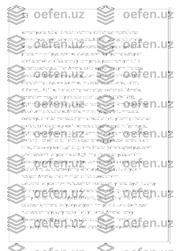 33
kampaniyasida radikal doiralar o'zlarining kitoblaridagi materiallardan 
monopoliyaga qarshi tashviqot maqsadida AQShni urushga jalb qilishda 
Morganlar palatasining roli haqidagi materiallardan foydalanganlar.1930-
yillarda monopoliyaga qarshi va urushga qarshi kayfiyatning kuchayishi 
ta sirida tarixshunoslikda tanqidiy oqim yanada yaqqol namoyon bo ldi. ʼ ʻ
Ko'pgina asarlar mualliflari Amerika tashqi siyosatining ayrim jihatlarini 
qoraladilar. 1898 yilgi ispan-amerika urushi davridagi antiimperialistlar 
an'analarining o'ziga xos davomi va "mudrakerlar" L.G.Jenks, J.Rippi, 
K.Kepner, J.Sufill va boshqalarning nashr etilgan asarlari edi. "Amerika 
imperializmi masalasi bo'yicha tadqiqotlar" turkumida (1928-1935), - 
AQShning Lotin Amerikasidagi siyosati haqida. Ular Qo'shma Shtatlarning 
aralashuvini qoraladilar va Amerika monopoliyalarining bu mintaqada 
ekspansiya qilishdan manfaatdorligini ko'rsatdilar.1930-yillarning o'rtalaridan 
boshlab, fashistik tajovuz xavfi Evropada allaqachon paydo bo'lgan paytda, 
AQShda tashqi siyosatning dolzarb muammolari bo'yicha milliy munozaralar 
boshlandi. Tarixchilar faol ishtirok etgan ichki siyosiy kurash qanchalik ko'p 
bo'lsa, bitta asosiy savol tug'ildi: Qo'shma Shtatlar fashistik agressiyaga qarshi 
turishi kerakmi? Izolyatsionistlar AQSHning o z-o zidan yakkalanishini 	
ʻ ʻ
(iqtisodiy, siyosiy, madaniy va h.k.) va ularning betaraflik siyosatini talab 
qildilar. Amalda, bu agressiyaning kelishuviga olib keldi, bu izolyatsion 
harakatni Amerika o'ng tomonidan qo'llab-quvvatlanishini 
tushuntirdi.Izolyatsionizm mafkurachilari orasida 1930-yillarda deyarli butunlay
tashqi siyosatni o'rganishga o'tgan K.Beard ham bor edi. Qo'shma Shtatlarning 
"milliy manfaat" kontseptsiyasiga asoslanib, Beard "o'z bog'ini etishtirish" deb 
ataladigan kontinental izolyatsiya g'oyasini himoya qildi.Uzoq davom etgan 
munozaralarning yakuniy natijasi 1940 yil oxirida Amerika Tarixiy 
Assotsiatsiyasining yig'ilishida yakunlandi, u erda D. F. Flemingning 
"Izolyatsiyaning bankrotligi" ma'ruzasi tinglandi. Izolyatsiyachi tarixchilar  