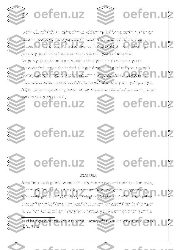 34
ozchilikda qolishdi. Ko`pgina olimlar xalqlarning fashizmga qarshi boshlangan 
kurashini ekstremal reaksiyaga qarshi kurash sifatida to`g`ri baholadilar. J. T. 
Shotvel, D. F. Fleming, F. L. Shumann va boshqalar AQSHning fashizmga 
jamoaviy qarshilik ko‘rsatishda ishtirok etishini yoqlab 15
 chiqishdi. 
Izolyatsiyaga qarshi chiqqan tarixchilarning yana bir qismi nemis-yapon 
tajovuzkorlari tomonidan barbod qilingan Amerikaning iqtisodiy va strategik 
pozitsiyalarini himoya qilish manfaatlarini boshqargan. Avvalo, aynan shu 
mulohazalar xalqaro ekspertlar A.V.Dulles va G.Armstronglarni yo‘lga qo‘yib, 
AQSH jahon mojarosining keskinlashuvi sharoitida betaraf bo‘la oladimi, degan
savolga salbiy javob berdi  
XULOSA
Amerika tarixidagi ba'zi voqealarni irqiy muammo prizmasidan ko'rib chiqsak, 
negr mualliflari, qoida tariqasida, oq tarixchilarga qaraganda ularga pastroq 
baho berishgan. Ular 1775-1783 yillardagi inqilobni tanqid qildilar. va ayniqsa 
qora tanli amerikaliklarga demokratik huquqlarni kengaytirishdan bosh tortgan 
va qullikni saqlab qolgan 1787 yilgi konstitutsiya. 19-asrning birinchi yarmida 
15
  Schlesinger A. M. Political and Social History of the United States. 1829-1925. 
N. Y., 1925 