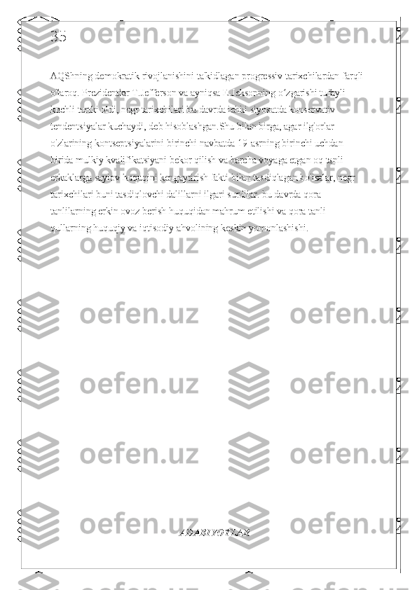 35
AQShning demokratik rivojlanishini ta'kidlagan progressiv tarixchilardan farqli 
o'laroq. Prezidentlar T.Jefferson va ayniqsa E.Jeksonning o zgarishi tufayli ʻ
kuchli turtki oldi, negr tarixchilari bu davrda ichki siyosatda konservativ 
tendentsiyalar kuchaydi, deb hisoblashgan.Shu bilan birga, agar ilg'orlar 
o'zlarining kontseptsiyalarini birinchi navbatda 19-asrning birinchi uchdan 
birida mulkiy kvalifikatsiyani bekor qilish va barcha voyaga etgan oq tanli 
erkaklarga saylov huquqini kengaytirish fakti bilan tasdiqlagan bo'lsalar, negr 
tarixchilari buni tasdiqlovchi dalillarni ilgari surdilar. bu davrda qora 
tanlilarning erkin ovoz berish huquqidan mahrum etilishi va qora tanli 
qullarning huquqiy va iqtisodiy ahvolining keskin yomonlashishi.
ADABIYOTLAR 