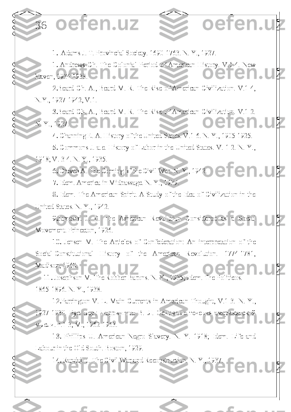 36
1.   Adams J.  Т . Provincial Society. 1690-1763. N. Y., 1927. 
1.   Andrews   Ch.   The   Colonial   Period   of   American   History.   V.1-4.   New
Haven, 1934-1938. 
2. Beard Ch. A., Beard M. R. The Rise  of  American Civilization. V.1-4,
N.Y., 1927-1942, V.1. 
3. Beard Ch. A., Beard M. R. The Rise  of  American Civilization. V.1-2.
N. Y., 1927. 
4.  Channing E. A. History of the United States. V .1-6.  N .  Y ., 1905-1925. 
5.   Commons J. a.e. History of Labor in the United States. V. 1-2. N. Y.,
1918; V. 3-4. N. Y., 1935. 
6.  Craven A. The Coming of the Civil War. N. Y., 1942. 
7.  Idem. America in Midpassage. N. Y., 1939. 
8.   Idem.   The American Spirit. A Study of the Idea of Civilization in the
United States. N. Y., 1942. 
9. Jameson   J.   F.   The   American   Revolution   Considered   as   a   Social
Movement. Princeton, 1926. 
10.   Jensen   M.   The   Articles   of   Confederation:   An   interpretation   of   the
Social-Constitutional   History   of   the   American   Revolution.   1774-1781,
Madison, 1940. 
      11.  Josephson M. The Robber-Barons.  N. Y., 1935; Idem.  The Politicos. 
1865-1896. N. Y., 1938.
12. Parrington   V.   L.   Main   Currents   in   American   Thought,   V.1-3.   N.   Y.,
1927-1930.   Рус.   пер.:   Парингтон   В.   Л.   Основные   течения   американской
мысли. т.1-3, М., 1962-1963. 
13.   Phillips   U.   American   Negro   Slavery.   N.   Y.   1918;   Idem.   Life   and
Labour in the Old South. Boston, 1929. 
14.  Randall J. The Civil War and Reconstruction. N. Y., 1937.  