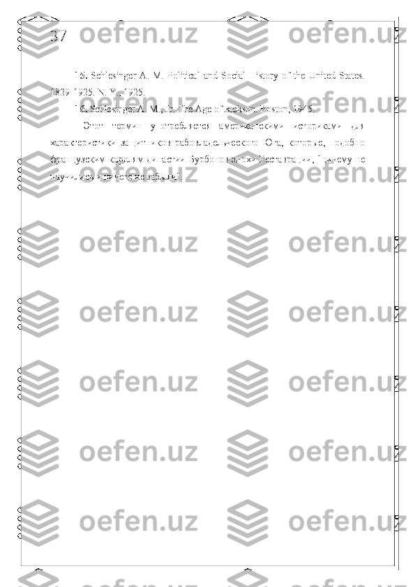 37
15.   Schlesinger   A.   M.   Political   and   Social   History   of   the  United   States.
1829-1925. N. Y., 1925. 
16.  Schlesinger A. M., Jr.  The Age of Jackson. Boston, 1945. 
  Этот   термин   употребляется   американскими   историками   для
характеристики   защитников   рабовладельческого   Юга,   которые,   подобно
французским королям династии Бурбонов эпохи Реставрации, "ничему не
научились и ничего не забыли".  