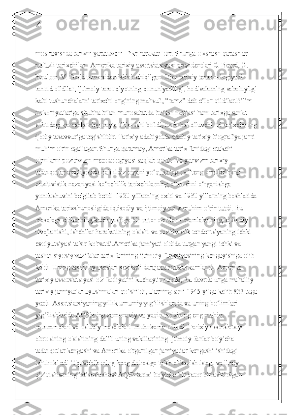 4
mos ravishda tarixni yaratuvchi "fikr harakati"dir. Shunga o'xshash qarashlar 
nufuzli tarixchilar - Amerika tarixiy assotsiatsiyasi prezidentlari C. Beard, G. 
Boulton, V. Dodd tomonidan ishlab chiqilgan. Ular tarixiy terminologiyani 
tanqid qildilar, ijtimoiy taraqqiyotning qonuniyatliligi, hodisalarning sababiyligi
kabi tushunchalarni tarixchi ongining mahsuli, “ramz” deb e’lon qildilar.Bilim 
imkoniyatlariga shubha bilan munosabatda bo'lish natijasi ham tarixga san'at 
sifatidagi qarashlarning qayta tiklanishi bo'ldi, unda hal qiluvchi rol tarixchining
ijodiy tasavvuriga tegishlidir. Tarixiy adabiyotda adabiy-tarixiy biografiya janri 
muhim o'rin egallagan.Shunga qaramay, Amerika tarix fanidagi etakchi 
o'rinlarni pozitivizm metodologiyasi saqlab qoldi. Relyativizm tarixiy 
tadqiqotlar amaliyotida hali ildiz otgani yo‘q, ko‘pgina “teng omillar”ning 
pozitivistik nazariyasi ko‘pchilik tarixchilarning o‘tmishni o‘rganishga 
yondashuvini belgilab berdi. 1920-yillarning oxiri va 1930-yillarning boshlarida
Amerika tarixshunosligida iqtisodiy va ijtimoiy tarix muhim o rin tutdi. Bu ʻ
masalaga e'tiborning kuchayishiga bir qator omillar - mamlakatning iqtisodiy 
rivojlanishi, ishchilar harakatining o'sishi va pozitivistik tendentsiyaning ichki 
evolyutsiyasi ta'sir ko'rsatdi.Amerika jamiyati oldida turgan yangi ichki va 
tashqi siyosiy vazifalar tarix fanining ijtimoiy funksiyasining kengayishiga olib 
keldi. Uning tashkiliy asoslari sezilarli darajada mustahkamlandi. Amerika 
tarixiy assotsiatsiyasi o'z faoliyatini kuchaytirmoqda; Bu davrda unga mahalliy 
tarixiy jamiyatlar uyushmalari qo shildi, ularning soni 1945-yilga kelib 833 taga	
ʻ
yetdi. Assotsiatsiyaning yillik umumiy yig ilishlarida va uning bo limlari 	
ʻ ʻ
yig ilishlarida AQShning zamonaviy va yaqin tarixining eng muhim 	
ʻ
muammolari va uslubiy masalalari. muhokama qilindi. Tarixiy assotsiatsiya 
obro'sining o'sishining dalili uning vakillarining Ijtimoiy fanlar bo'yicha 
tadqiqotlar kengashi va Amerika o'rganilgan jamiyatlar kengashi ishidagi 
ishtiroki edi.O'quvchilarning keng doirasiga ta'sir o'tkazish istagi va ilmiy 
qiziqishlarning ixtisoslashuvi AQSh tarixi bo'yicha bir qator birlashtirilgan  