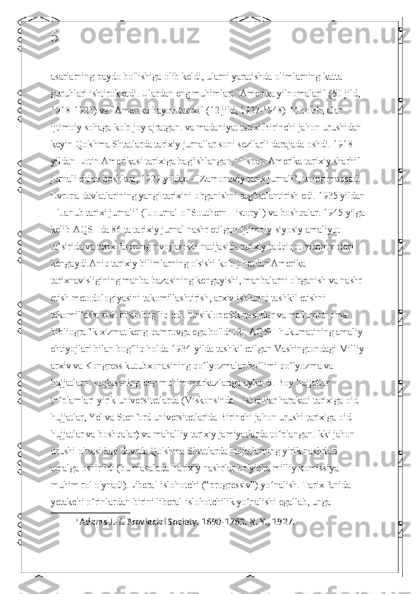 5
asarlarning paydo bo'lishiga olib keldi, ularni yaratishda olimlarning katta 
guruhlari ishtirok etdi. Ulardan eng muhimlari "Amerika yilnomalari" (50 jild, 
1918-1921) va "Amerika hayoti tarixi" (12 jild, 1927-1948)[1] bo'lib, ular 
ijtimoiy sohaga ko'p joy ajratgan. va madaniyat tarixi.Birinchi jahon urushidan 
keyin Qo'shma Shtatlarda tarixiy jurnallar soni sezilarli darajada oshdi. 1918 
yildan Lotin Amerikasi tarixiga bag'ishlangan. 1
 "Ispan-Amerika tarixiy sharhi" 
jurnali chiqa boshladi, 1929 yildan - "Zamonaviy tarix jurnali", uning maqsadi 
Evropa davlatlarining yangi tarixini o'rganishni rag'batlantirish edi. 1935 yildan 
- "Janub tarixi jurnali" ("Journal of Southern History") va boshqalar. 1945 yilga 
kelib AQSHda 86 ta tarixiy jurnal nashr etilgan.Ijtimoiy-siyosiy amaliyot 
ta’sirida va tarix fanining rivojlanishi natijasida tarixiy tadqiqot muammolari 
kengaydi.Aniq tarixiy bilimlarning o'sishi ko'p jihatdan Amerika 
tarixnavisligining manba bazasining kengayishi, manbalarni o'rganish va nashr 
etish metodologiyasini takomillashtirish, arxiv ishlarini tashkil etishni 
takomillashtirish bilan bog'liq edi. Ensiklopedik nashrlar va ma'lumotnoma-
bibliografik xizmat keng qamrovga ega bo'ldi [2]. AQSH hukumatining amaliy 
ehtiyojlari bilan bog liq holda 1934-yilda tashkil etilgan Vashingtondagi Milliy ʻ
arxiv va Kongress kutubxonasining qo lyozmalar bo limi qo lyozma va 	
ʻ ʻ ʻ
hujjatlarni saqlashning eng muhim markazlariga aylandi. Boy hujjatlar 
to plamlari yirik universitetlarda (Viskonsinda - ishchilar harakati tarixiga oid 	
ʻ
hujjatlar, Yel va Stenford universitetlarida Birinchi jahon urushi tarixiga oid 
hujjatlar va boshqalar) va mahalliy tarixiy jamiyatlarda to plangan.Ikki jahon 	
ʻ
urushi o'rtasidagi davrda Qo'shma Shtatlarda hujjatlarning yirik nashrlari 
amalga oshirildi (bu masalada Tarixiy nashrlar bo'yicha milliy komissiya 
muhim rol o'ynadi).Liberal-islohotchi (“progressiv”) yo nalish. Tarix fanida 	
ʻ
yetakchi o rinlardan birini liberal-islohotchilik yo nalishi egallab, unga 	
ʻ ʻ
1
  Adams J.  Т . Provincial Society. 1690-1763. N. Y., 1927.  