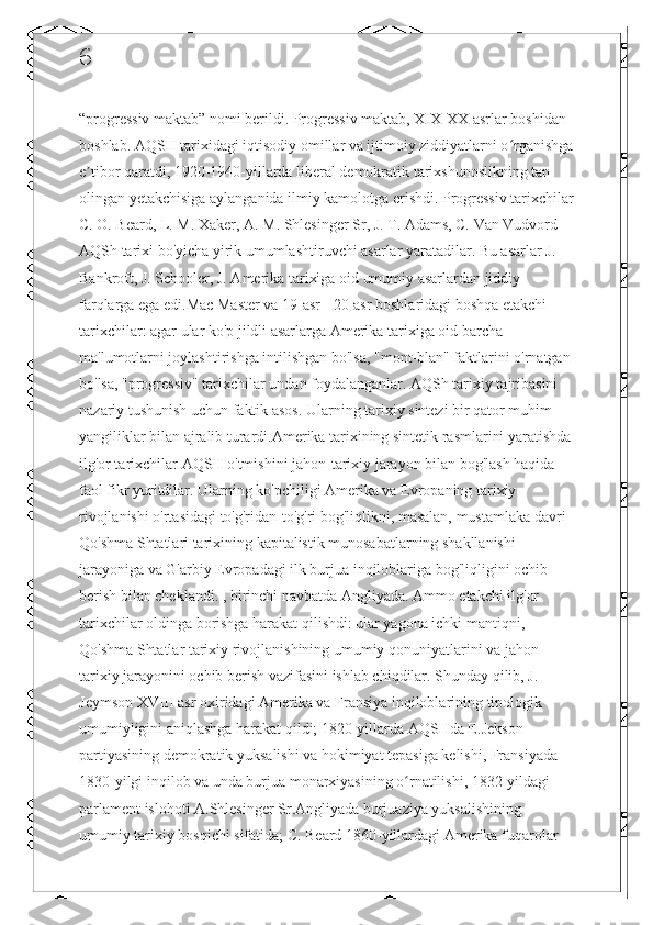 6
“progressiv maktab” nomi berildi. Progressiv maktab, XIX-XX asrlar boshidan 
boshlab. AQSH tarixidagi iqtisodiy omillar va ijtimoiy ziddiyatlarni o rganishgaʻ
e tibor qaratdi, 1920-1940-yillarda liberal demokratik tarixshunoslikning tan 	
ʼ
olingan yetakchisiga aylanganida ilmiy kamolotga erishdi. Progressiv tarixchilar
C. O. Beard, L. M. Xaker, A. M. Shlesinger Sr, J. T. Adams, C. Van Vudvord 
AQSh tarixi bo'yicha yirik umumlashtiruvchi asarlar yaratadilar. Bu asarlar J. 
Bankroft, J. Schooler, J. Amerika tarixiga oid umumiy asarlardan jiddiy 
farqlarga ega edi.Mac Master va 19-asr - 20-asr boshlaridagi boshqa etakchi 
tarixchilar: agar ular ko'p jildli asarlarga Amerika tarixiga oid barcha 
ma'lumotlarni joylashtirishga intilishgan bo'lsa, "mont-blan" faktlarini o'rnatgan
bo'lsa, "progressiv" tarixchilar undan foydalanganlar. AQSh tarixiy tajribasini 
nazariy tushunish uchun faktik asos. Ularning tarixiy sintezi bir qator muhim 
yangiliklar bilan ajralib turardi.Amerika tarixining sintetik rasmlarini yaratishda
ilg'or tarixchilar AQSH o'tmishini jahon-tarixiy jarayon bilan bog'lash haqida 
faol fikr yuritdilar. Ularning ko'pchiligi Amerika va Evropaning tarixiy 
rivojlanishi o'rtasidagi to'g'ridan-to'g'ri bog'liqlikni, masalan, mustamlaka davri 
Qo'shma Shtatlari tarixining kapitalistik munosabatlarning shakllanishi 
jarayoniga va G'arbiy Evropadagi ilk burjua inqiloblariga bog'liqligini ochib 
berish bilan cheklandi. , birinchi navbatda Angliyada. Ammo etakchi ilg'or 
tarixchilar oldinga borishga harakat qilishdi: ular yagona ichki mantiqni, 
Qo'shma Shtatlar tarixiy rivojlanishining umumiy qonuniyatlarini va jahon 
tarixiy jarayonini ochib berish vazifasini ishlab chiqdilar. Shunday qilib, J. 
Jeymson XVIII asr oxiridagi Amerika va Fransiya inqiloblarining tipologik 
umumiyligini aniqlashga harakat qildi; 1820-yillarda AQSHda E.Jekson 
partiyasining demokratik yuksalishi va hokimiyat tepasiga kelishi, Fransiyada 
1830-yilgi inqilob va unda burjua monarxiyasining o rnatilishi, 1832-yildagi 	
ʻ
parlament islohoti A.Shlesinger Sr.Angliyada burjuaziya yuksalishining 
umumiy tarixiy bosqichi sifatida; C. Beard 1860-yillardagi Amerika fuqarolar  