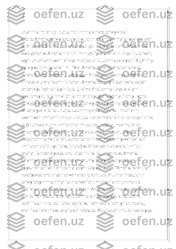 7
urushini ko'rib chiqdi. burjua inqilobining konkret tarixiy shakli 
sifatida.Amerika tarixiy taraqqiyoti va jahon tarixining birligi g'oyasi eng izchil 
A. Shlesinger Sr tomonidan ishlab chiqilgan. 1918 yilda o'zini "Mustamlaka 
savdogarlari va Amerika inqilobi" monografiyasi bilan e'lon qilgan bu tarixchi, 
keyin umumlashtiruvchi ishlarga murojaat qildi, ularning asosiylari "AQShning 
siyosiy va ijtimoiy tarixi" [3]. "Men Amerika Qo'shma Shtatlari tarixini 
qanchalik uzoq o'rgansam, - deb yozgan Shlezinger, - insoniyat tarixining 
birligiga shunchalik amin bo'laman. Amerika taraqqiyotidagi beshta etakchi 
tendentsiya hech qanday holatda Qo'shma Shtatlarning o'ziga xosligini 
tavsiflamaydi, balki bir xildir. ko'rib chiqilayotgan davrning G'arbiy Evropa 
tarixiga xosdir. Amerika va Yevropa tarixiy taraqqiyotining beshta yetakchi 
tendentsiyasi sifatida u burjua tuzumining shakllanishi va o rnatilishini ʻ
tavsiflovchi omillarni nomladi.Ular juda o'zboshimchalik bilan tanlangan bo'lsa-
da (shubhasiz muhim omillar bilan bir qatorda, masalan, mashina ishlab 
chiqarishni joriy etish yoki millatning shakllanishi, masalan, davlat 
maktablarining rivojlanishi, gumanitar islohotlar, mavqeini yaxshilash kabi 
omillar aniqlandi. ayollar va bolalar) va Shlesinger pozitivistik "omillar 
tengligi" kontseptsiyasiga amal qilgan bo'lsa-da, u Evropa va Amerika 
tarixining birligidan, uning ma'lum umumiy tarixiy qonuniyatlarga 
bo'ysunishidan kelib chiqqanligi g'ayrioddiy edi. Bu uni “Amerika istisnoligi” 
nazariyasiga amal qilgan tarixchilardan ajratib turdi.Shu bilan birga, jahon-
tarixiy jarayonning birligi ilg'or tarixchilar tomonidan ko'proq romantik-
idealistik nuqtai nazardan talqin qilingan: Amerika tarixining eng oliy ma'nosi, 
boshqa mamlakatlar tarixi kabi, ularning kontseptsiyasiga ko'ra, qarama-
qarshilikdan iborat edi. "aristokratik" va "demokratik" tamoyillar o'rtasida, 
erkinlikdan erkinlik va tenglik sari harakatda. Va allaqachon bu kontseptsiyaga 