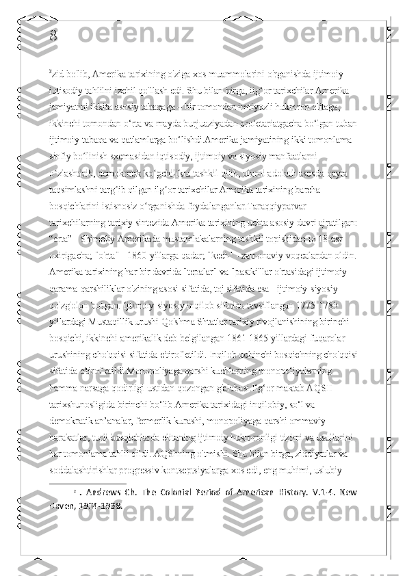 8
2
zid bo'lib, Amerika tarixining o'ziga xos muammolarini o'rganishda ijtimoiy-
iqtisodiy tahlilni izchil qo'llash edi. Shu bilan birga, ilg‘or tarixchilar Amerika 
jamiyatini ikkita asosiy tabaqaga – bir tomondan imtiyozli hukmron elitaga, 
ikkinchi tomondan o‘rta va mayda burjuaziyadan proletariatgacha bo‘lgan tuban
ijtimoiy tabaqa va qatlamlarga bo‘lishdi.Amerika jamiyatining ikki tomonlama 
sinfiy bo linish sxemasidan iqtisodiy, ijtimoiy va siyosiy manfaatlarni ʻ
o zlashtirib, demokratik ko pchilikni tashkil qilib, ularni adolatli asosda qayta 	
ʻ ʻ
taqsimlashni targ ib qilgan ilg or tarixchilar Amerika tarixining barcha 	
ʻ ʻ
bosqichlarini istisnosiz o rganishda foydalanganlar.Taraqqiyparvar 	
ʻ
tarixchilarning tarixiy sintezida Amerika tarixining uchta asosiy davri ajratilgan:
“erta” - Shimoliy Amerikada mustamlakalarning tashkil topishidan to 18-asr 
oxirigacha; "o'rta" - 1860-yillarga qadar; "kech" - zamonaviy voqealardan oldin.
Amerika tarixining har bir davrida "tepalar" va "pastki"lar o'rtasidagi ijtimoiy 
qarama-qarshiliklar o'zining asosi sifatida, toj sifatida esa - ijtimoiy-siyosiy 
qo'zg'olon bo'lgan. Ijtimoiy-siyosiy inqilob sifatida tavsiflangan 1775-1783 
yillardagi Mustaqillik urushi Qo'shma Shtatlar tarixiy rivojlanishining birinchi 
bosqichi, ikkinchi amerikalik deb belgilangan 1861-1865 yillardagi fuqarolar 
urushining cho'qqisi sifatida e'tirof etildi. Inqilob uchinchi bosqichning cho'qqisi
sifatida e'tirof etildi.Monopoliyaga qarshi kuchlarning monopoliyalarning 
hamma narsaga qodirligi ustidan qozongan g'alabasi.Ilg‘or maktab AQSH 
tarixshunosligida birinchi bo‘lib Amerika tarixidagi inqilobiy, so‘l va 
demokratik an’analar, fermerlik kurashi, monopoliyaga qarshi ommaviy 
harakatlar, turli bosqichlarda elitaning ijtimoiy hukmronligi tizimi va usullarini 
har tomonlama tahlil qildi. AQShning o'tmishi. Shu bilan birga, ziddiyatlar va 
soddalashtirishlar progressiv kontseptsiyalarga xos edi, eng muhimi, uslubiy 
2
  .   Andrews   Ch.   The   Colonial   Period   of   American   History.   V.1-4.   New
Haven, 1934-1938.  