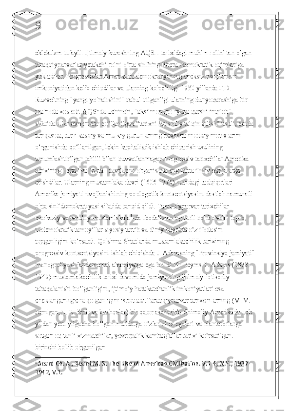 9
eklektizm tufayli. Ijtimoiy kurashning AQSH tarixidagi muhim rolini tan olgan 
taraqqiyparvarlar yetakchi rolni o rta sinfning liberal-demokratik oqimlariga ʻ
yukladilar. Progressivlar Amerikada demokratiyaning cheksiz rivojlanishi 
imkoniyatidan kelib chiqdilar va ularning ko'pchiligi 1930-yillarda F.D. 
Ruzveltning "yangi yo'nalishini" qabul qilganligi ularning dunyoqarashiga bir 
ma'noda xos edi. AQShda uchinchi, "aksilmonopoliyaga qarshi inqilob" 
sifatida.Ular tomonidan qo‘llanilgan “tarixni iqtisodiy talqin qilish” usuli, qoida
tariqasida, turli kasbiy va mulkiy guruhlarning bevosita moddiy motivlarini 
o‘rganishda qo‘llanilgan, lekin kapitalistik ishlab chiqarish usulining 
umumlashtirilgan tahlili bilan quvvatlanmagan.Progressiv tarixchilar Amerika 
tarixining "erta" va "o'rta" davrlarini o'rganishda eng katta ilmiy natijalarga 
erishdilar. Ularning mustamlaka davri (1606-1776) haqidagi tadqiqotlari 
Amerika jamiyati rivojlanishining apologetik kontseptsiyasini dastlab namunali 
o'rta sinf demokratiyasi sifatida tanqid qildi. Taraqqiyparvar tarixchilar 
markaziy va janubiy mustamlakala 3
rda feodalizmning turli qoldiqlarini topib, 
nodemokratik tamoyillar siyosiy tartib va  diniy hayotda o‘z ifodasini 
topganligini ko‘rsatdi. Qo'shma Shtatlarda mustamlakachilik tarixining 
progressiv kontseptsiyasini ishlab chiqishda J. Adamsning "Provinsiya jamiyati"
monografiyasi fundamental ahamiyatga ega bo'ldi [4]. Jeyms T. Adams (1878-
1949) mustamlakachilik tarixi davomida jamiyatning ijtimoiy-iqtisodiy 
tabaqalanishi bo‘lganligini, ijtimoiy harakatchanlik imkoniyatlari esa 
cheklanganligicha qolganligini isbotladi.Taraqqiyparvar tarixchilarning (M. V. 
Jernigan, L. E. Smit va boshqalar) bir qator asarlarida Shimoliy Amerikada uch 
yildan yetti yilgacha bo‘lgan muddatga o‘zlarini er egalari va plantatorlarga 
sotgan oq tanli xizmatchilar, yevropalik kambag‘allar tarixi ko‘rsatilgan. 
birinchi bo'lib o'rganilgan.
3
  Beard Ch. A., Beard M. R. The Rise of American Civilization. V.1-4, N.Y., 1927-
1942, V.1. 