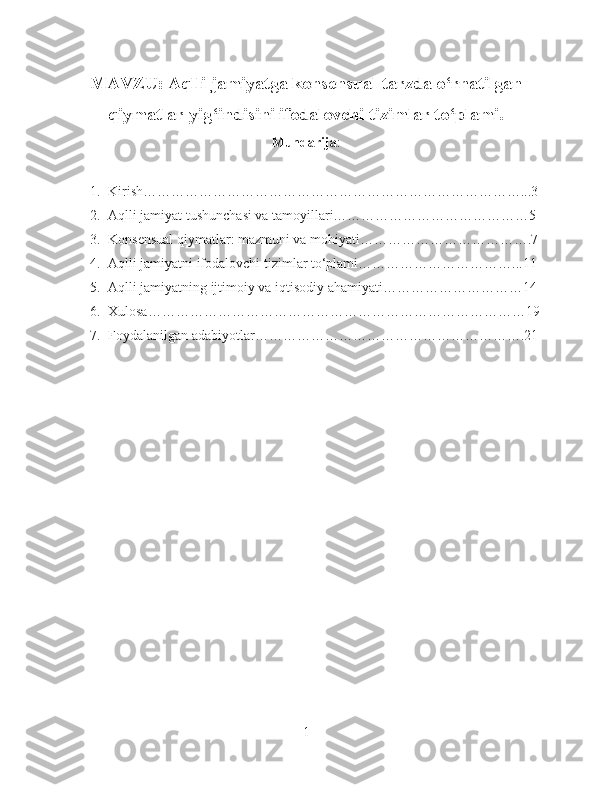 MAVZU: Aqlli jamiyatga konsensual tarzda o‘rnatilgan
qiymatlar yig‘indisini ifodalovchi tizimlar to‘plami.
Mundarija :
1. Kirish………………………………………………………………………...3
2. Aqlli jamiyat tushunchasi va tamoyillari……………………………………5
3. Konsensual qiymatlar: mazmuni va mohiyati……………………………….7
4. Aqlli jamiyatni ifodalovchi tizimlar to‘plami……………………………...11
5. Aqlli jamiyatning ijtimoiy va iqtisodiy ahamiyati…………………………14
6. Xulosa………………………………………………………………………19
7. Foydalanilgan adabiyotlar………………………………………………….21
1 