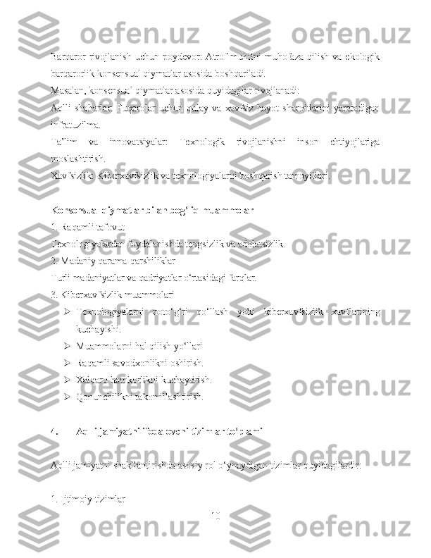 Barqaror  rivojlanish  uchun  poydevor:  Atrof-muhitni  muhofaza  qilish   va  ekologik
barqarorlik konsensual qiymatlar asosida boshqariladi.
Masalan, konsensual qiymatlar asosida quyidagilar rivojlanadi:
Aqlli   shaharlar:   Fuqarolar   uchun   qulay   va   xavfsiz   hayot   sharoitlarini   yaratadigan
infratuzilma.
Ta’lim   va   innovatsiyalar:   Texnologik   rivojlanishni   inson   ehtiyojlariga
moslashtirish.
Xavfsizlik: Kiberxavfsizlik va texnologiyalarni boshqarish tamoyillari.
Konsensual qiymatlar bilan bog‘liq muammolar
1. Raqamli tafovut
Texnologiyalardan foydalanishda tengsizlik va adolatsizlik.
2. Madaniy qarama-qarshiliklar
Turli madaniyatlar va qadriyatlar o‘rtasidagi farqlar.
3. Kiberxavfsizlik muammolari
 Texnologiyalarni   noto‘g‘ri   qo‘llash   yoki   kiberxavfsizlik   xavflarining
kuchayishi.
 Muammolarni hal qilish yo‘llari
 Raqamli savodxonlikni oshirish.
 Xalqaro hamkorlikni kuchaytirish.
 Qonunchilikni takomillashtirish.
4. Aqlli jamiyatni ifodalovchi tizimlar to‘plami
Aqlli jamiyatni shakllantirishda asosiy rol o‘ynaydigan tizimlar quyidagilardir:
1. Ijtimoiy tizimlar
10 