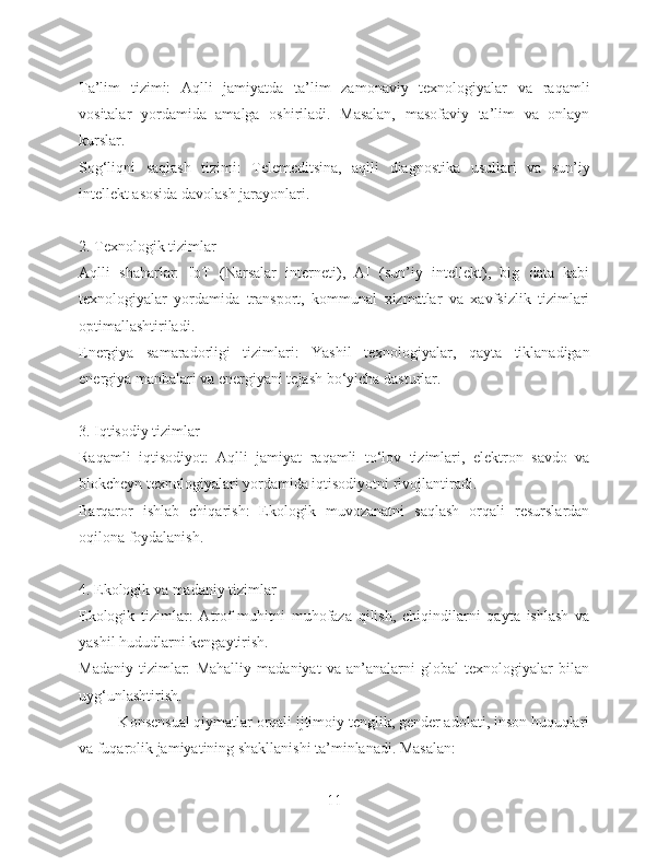 Ta’lim   tizimi:   Aqlli   jamiyatda   ta’lim   zamonaviy   texnologiyalar   va   raqamli
vositalar   yordamida   amalga   oshiriladi.   Masalan,   masofaviy   ta’lim   va   onlayn
kurslar.
Sog‘liqni   saqlash   tizimi:   Telemeditsina,   aqlli   diagnostika   usullari   va   sun’iy
intellekt asosida davolash jarayonlari.
2. Texnologik tizimlar
Aqlli   shaharlar:   IoT   (Narsalar   interneti),   AI   (sun’iy   intellekt),   big   data   kabi
texnologiyalar   yordamida   transport,   kommunal   xizmatlar   va   xavfsizlik   tizimlari
optimallashtiriladi.
Energiya   samaradorligi   tizimlari:   Yashil   texnologiyalar,   qayta   tiklanadigan
energiya manbalari va energiyani tejash bo‘yicha dasturlar.
3. Iqtisodiy tizimlar
Raqamli   iqtisodiyot:   Aqlli   jamiyat   raqamli   to‘lov   tizimlari,   elektron   savdo   va
blokcheyn texnologiyalari yordamida iqtisodiyotni rivojlantiradi.
Barqaror   ishlab   chiqarish:   Ekologik   muvozanatni   saqlash   orqali   resurslardan
oqilona foydalanish.
4. Ekologik va madaniy tizimlar
Ekologik   tizimlar:   Atrof-muhitni   muhofaza   qilish,   chiqindilarni   qayta   ishlash   va
yashil hududlarni kengaytirish.
Madaniy   tizimlar:   Mahalliy   madaniyat   va   an’analarni   global   texnologiyalar   bilan
uyg‘unlashtirish.
          Konsensual qiymatlar orqali ijtimoiy tenglik, gender adolati, inson huquqlari
va fuqarolik jamiyatining shakllanishi ta’minlanadi. Masalan:
11 