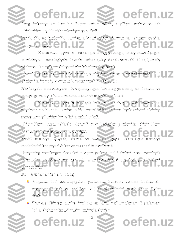 Teng   imkoniyatlar:   Har   bir   fuqaro   uchun   ta’lim,   sog‘liqni   saqlash   va   ish
o‘rinlaridan foydalanish imkoniyati yaratiladi.
Hamkorlik   va   birdamlik:   Jamiyat   a’zolari   o‘zaro   hurmat   va   ishonch   asosida
faoliyat olib boradi.
                    Konsensual   qiymatlar   texnologik   taraqqiyotning   ijtimoiy   muvofiqligini
ta’minlaydi.  Texnologiyalar   insonlar   uchun  qulay  sharoit  yaratishi,  biroq  ijtimoiy
adolat va ekologik mas’uliyatni chetlab o‘tmasligi kerak.
Texnologiyalar   orqali   tenglik:   Internet,   sun’iy  intellekt   va  narsalar   interneti   (IoT)
yordamida ijtimoiy xizmatlar keng qamrovli bo‘lib qoladi.
Mas’uliyatli   innovatsiyalar:   Rivojlanayotgan   texnologiyalarning   atrof-muhit   va
jamiyatga salbiy ta’sirini minimallashtirish choralari ko‘riladi.
                    Konsensual   qiymatlar   ekologik   barqarorlikni   rivojlantirish   uchun   zarur
poydevor   hisoblanadi.  Jamiyat   tabiat   resurslaridan  oqilona  foydalanishni  o‘zining
asosiy tamoyillaridan biri sifatida qabul qiladi.
Chiqindilarni   qayta   ishlash:   Raqamli   texnologiyalar   yordamida   chiqindilarni
boshqarish tizimlari takomillashtiriladi.
Yashil   energiya:   Quyosh,   shamol   va   suv   kabi   qayta   tiklanadigan   energiya
manbalarini kengaytirish konsensus asosida rivojlanadi.
Dunyoning   rivojlangan   davlatlari   o‘z   jamiyatlarini   aqlli   shaharlar   va   texnologik
infratuzilma   asosida   barpo   etmoqda.   Ularning   tajribasi   quyidagi   yo‘nalishlarni
qamrab oladi:
Aqlli shaharlar (Smart Cities)
Singapur:   IoT   texnologiyalari   yordamida   transport   tizimini   boshqarish,
energiyani   tejash   va   sog‘liqni   saqlash   xizmatlarini   yaxshilashda   ilg‘or
davlat.
Shanxay   (Xitoy):   Sun’iy   intellekt   va   katta   ma’lumotlardan   foydalangan
holda shahar infratuzilmasini optimallashtirish.
12 