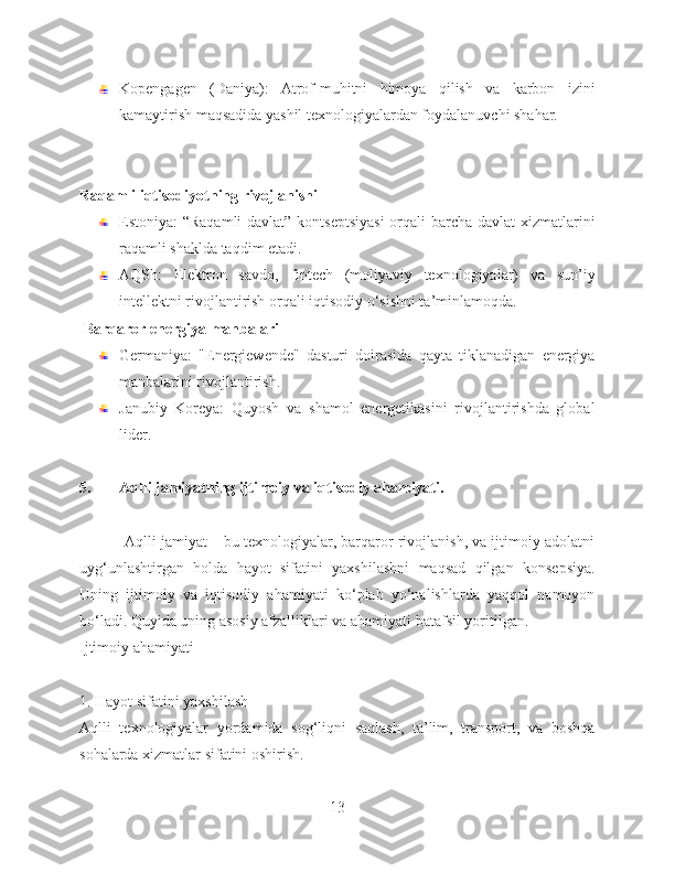 Kopengagen   (Daniya):   Atrof-muhitni   himoya   qilish   va   karbon   izini
kamaytirish maqsadida yashil texnologiyalardan foydalanuvchi shahar.
Raqamli iqtisodiyotning rivojlanishi
Estoniya: “Raqamli  davlat” kontseptsiyasi  orqali barcha davlat  xizmatlarini
raqamli shaklda taqdim etadi.
AQSh:   Elektron   savdo,   fintech   (moliyaviy   texnologiyalar)   va   sun’iy
intellektni rivojlantirish orqali iqtisodiy o‘sishni ta’minlamoqda.
 Barqaror energiya manbalari
Germaniya:   "Energiewende"   dasturi   doirasida   qayta   tiklanadigan   energiya
manbalarini rivojlantirish.
Janubiy   Koreya:   Quyosh   va   shamol   energetikasini   rivojlantirishda   global
lider.
5. Aqlli jamiyatning ijtimoiy va iqtisodiy ahamiyati.
           Aqlli jamiyat – bu texnologiyalar, barqaror rivojlanish, va ijtimoiy adolatni
uyg‘unlashtirgan   holda   hayot   sifatini   yaxshilashni   maqsad   qilgan   konsepsiya.
Uning   ijtimoiy   va   iqtisodiy   ahamiyati   ko‘plab   yo‘nalishlarda   yaqqol   namoyon
bo‘ladi. Quyida uning asosiy afzalliklari va ahamiyati batafsil yoritilgan.
Ijtimoiy ahamiyati
1. Hayot sifatini yaxshilash
Aqlli   texnologiyalar   yordamida   sog‘liqni   saqlash,   ta’lim,   transport,   va   boshqa
sohalarda xizmatlar sifatini oshirish.
13 